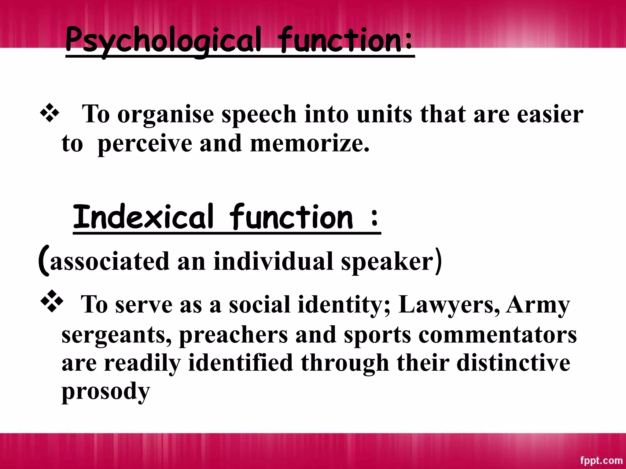 Psychological function:
 To organise speech into units that are easier
to perceive and memorize.
Indexical function :
(associated an individual speaker)
 To serve as a social identity; Lawyers, Army
sergeants, preachers and sports commentators
are readily identified through their distinctive
prosody
 