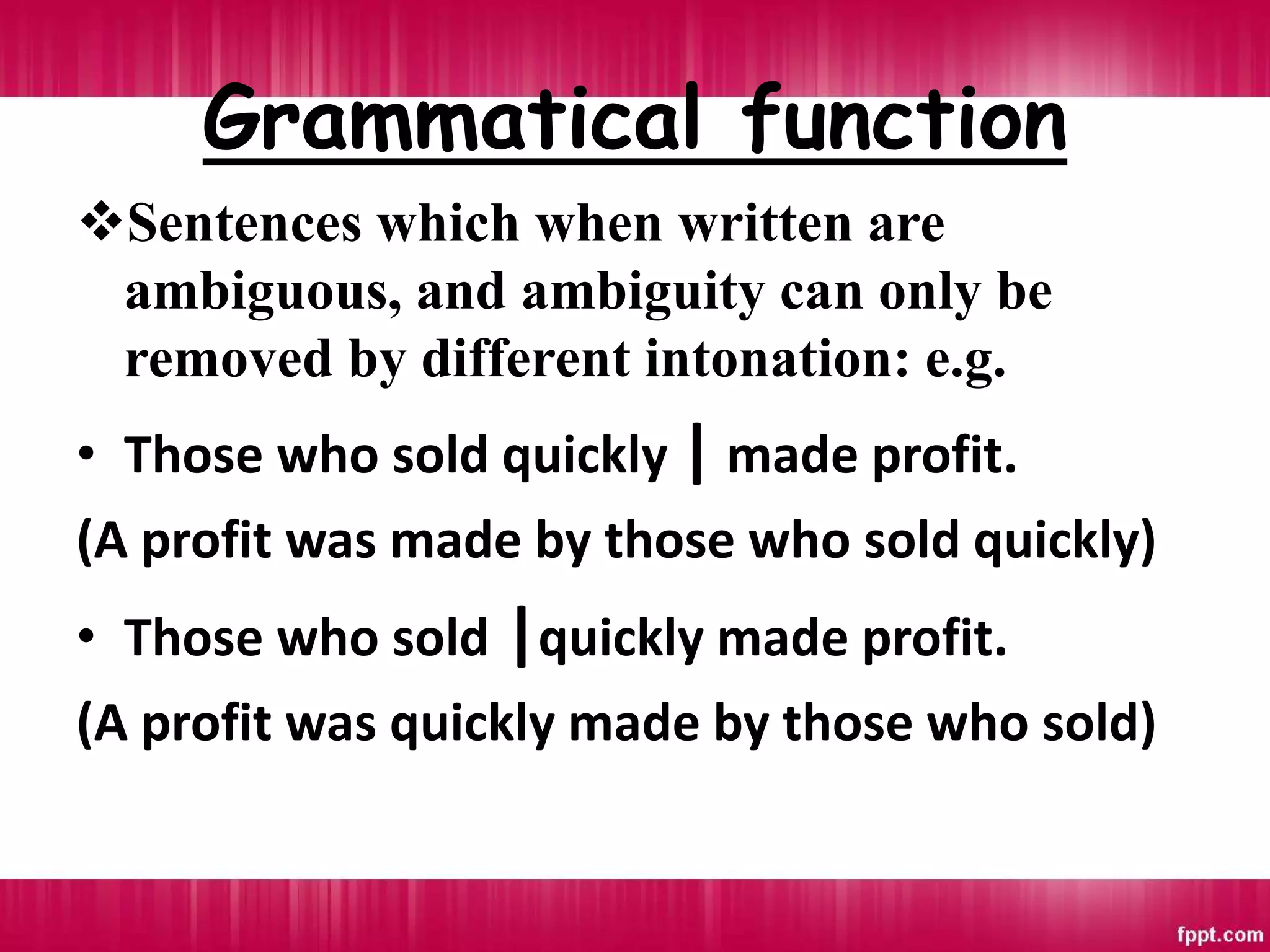 Grammatical function
Sentences which when written are
ambiguous, and ambiguity can only be
removed by different intonation: e.g.
• Those who sold quickly | made profit.
(A profit was made by those who sold quickly)
• Those who sold |quickly made profit.
(A profit was quickly made by those who sold)
 