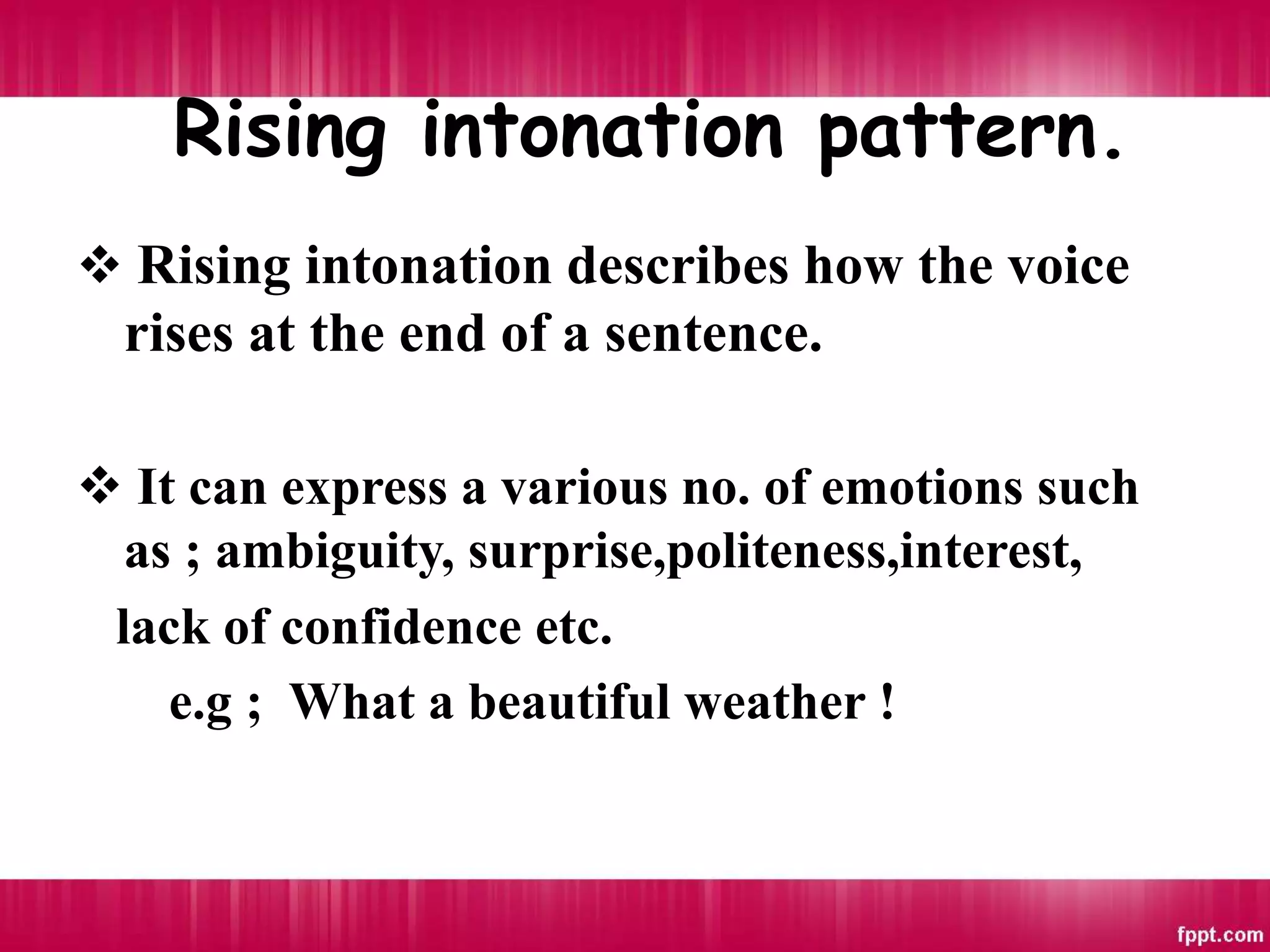 Rising intonation pattern.
 Rising intonation describes how the voice
rises at the end of a sentence.
 It can express a various no. of emotions such
as ; ambiguity, surprise,politeness,interest,
lack of confidence etc.
e.g ; What a beautiful weather !
 