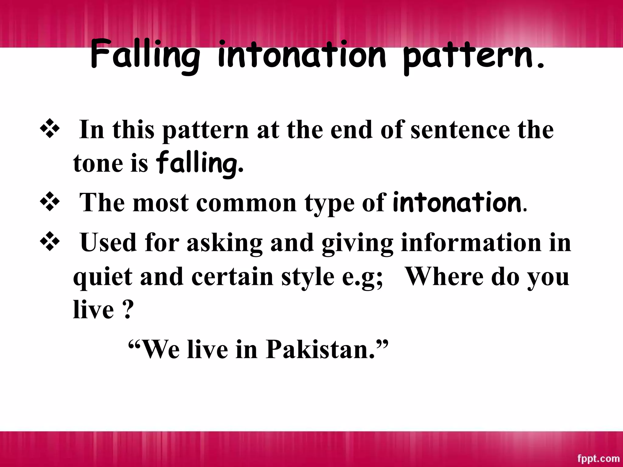 Falling intonation pattern.
 In this pattern at the end of sentence the
tone is falling.
 The most common type of intonation.
 Used for asking and giving information in
quiet and certain style e.g; Where do you
live ?
“We live in Pakistan.”
 