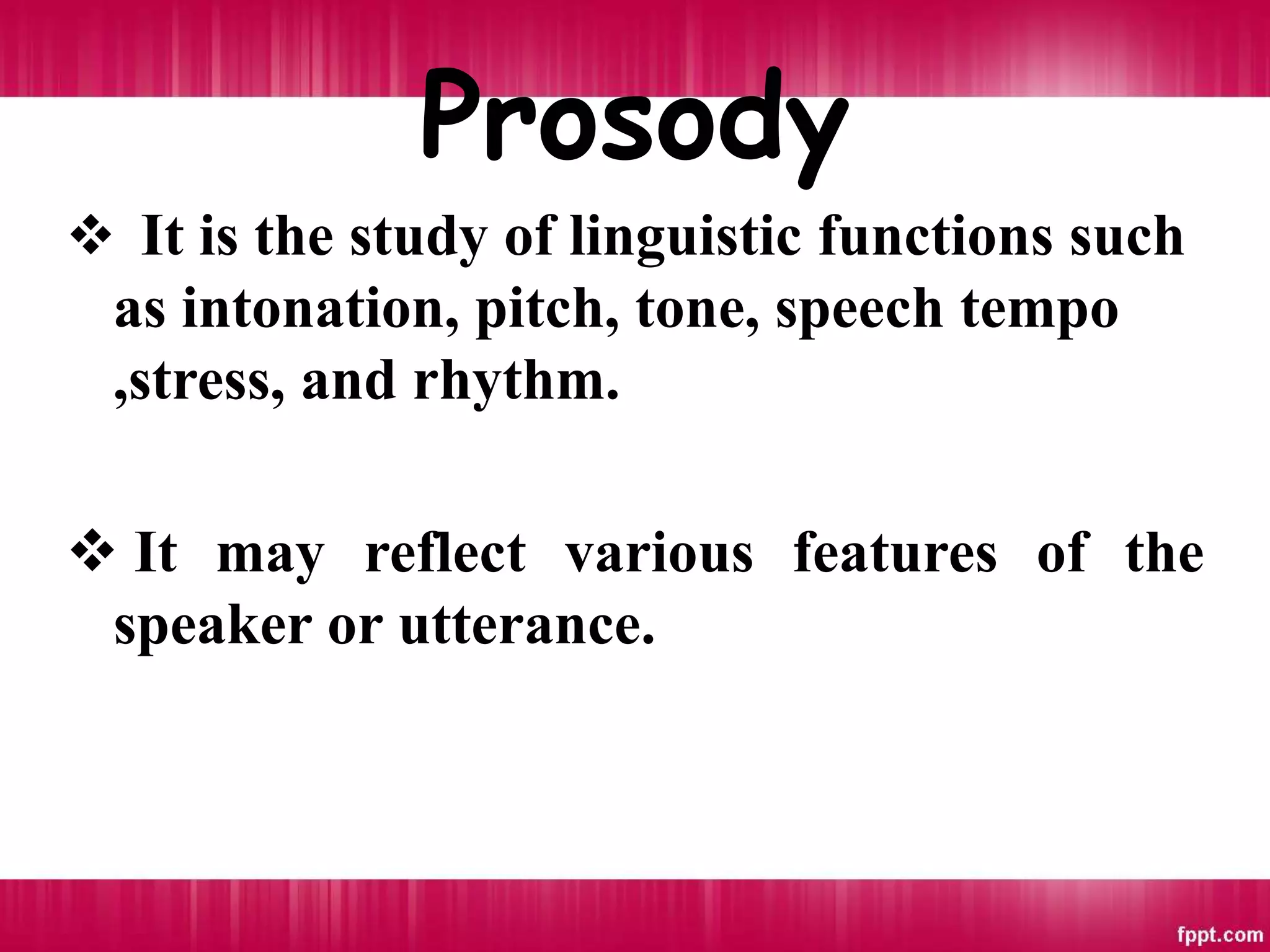 Prosody
 It is the study of linguistic functions such
as intonation, pitch, tone, speech tempo
,stress, and rhythm.
 It may reflect various features of the
speaker or utterance.
 