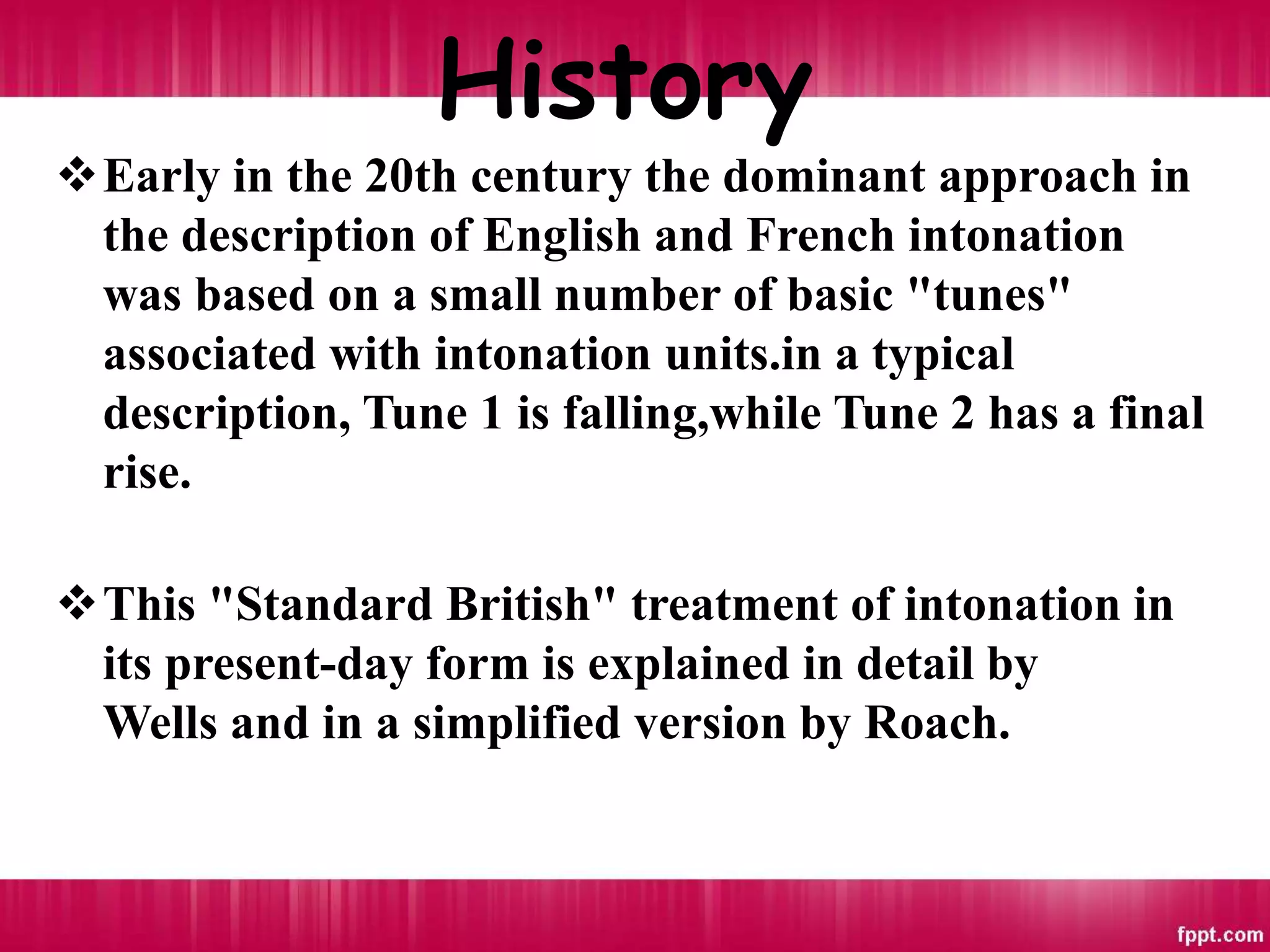 History
Early in the 20th century the dominant approach in
the description of English and French intonation
was based on a small number of basic "tunes"
associated with intonation units.in a typical
description, Tune 1 is falling,while Tune 2 has a final
rise.
This "Standard British" treatment of intonation in
its present-day form is explained in detail by
Wells and in a simplified version by Roach.
 