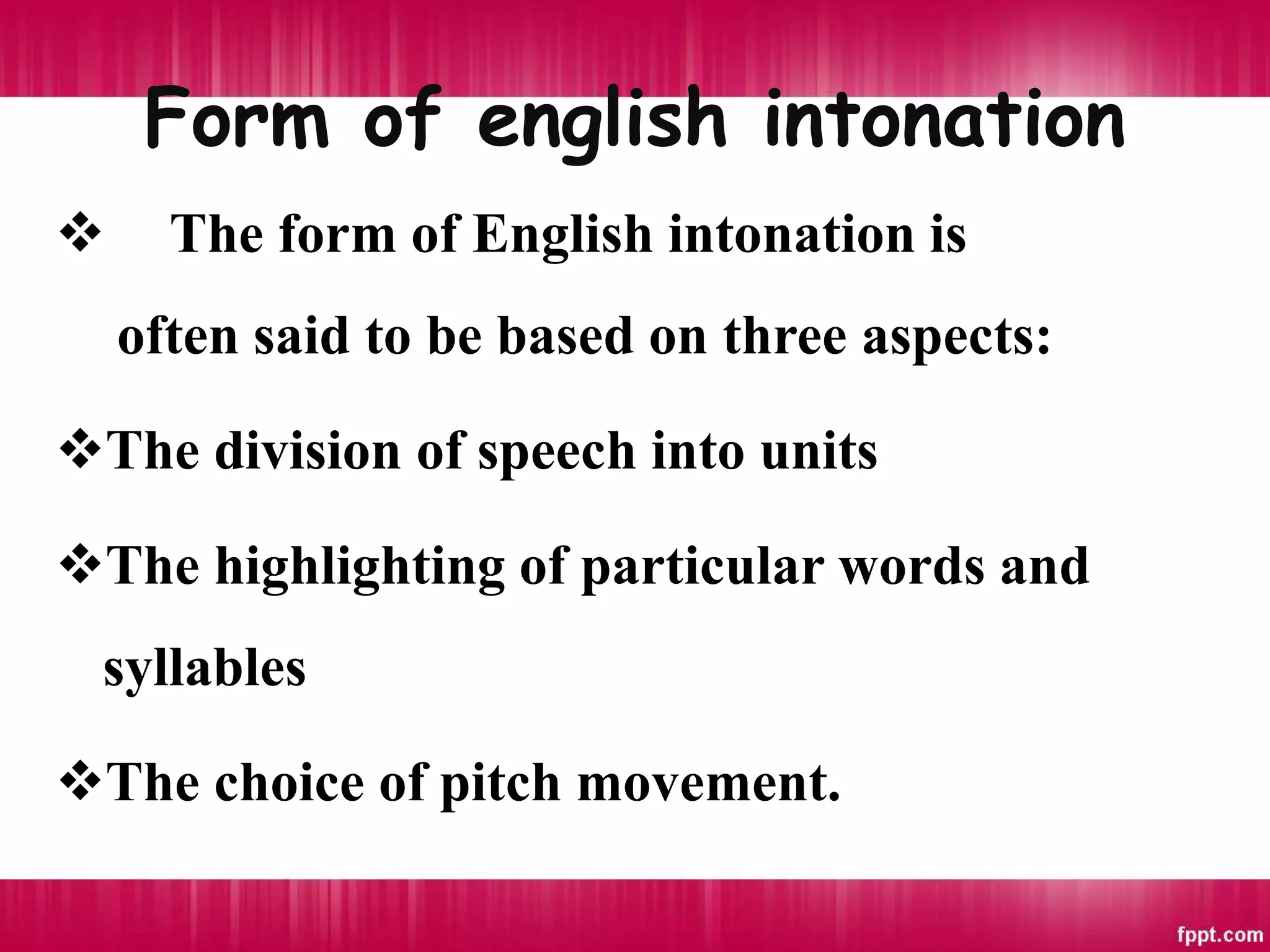 Form of english intonation
 The form of English intonation is
often said to be based on three aspects:
The division of speech into units
The highlighting of particular words and
syllables
The choice of pitch movement.
 
