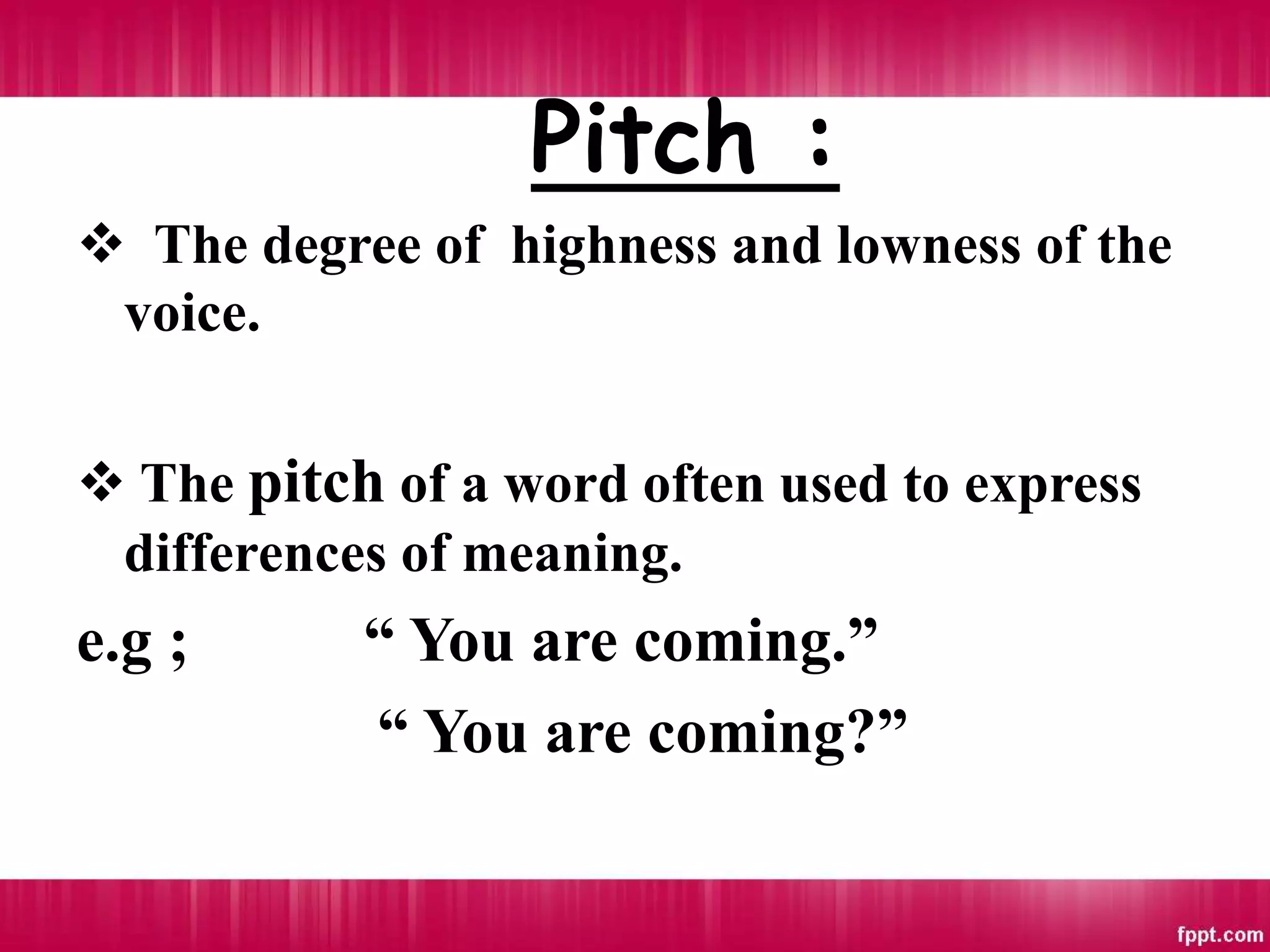 Pitch :
 The degree of highness and lowness of the
voice.
 The pitch of a word often used to express
differences of meaning.
e.g ; “ You are coming.”
“ You are coming?”
 