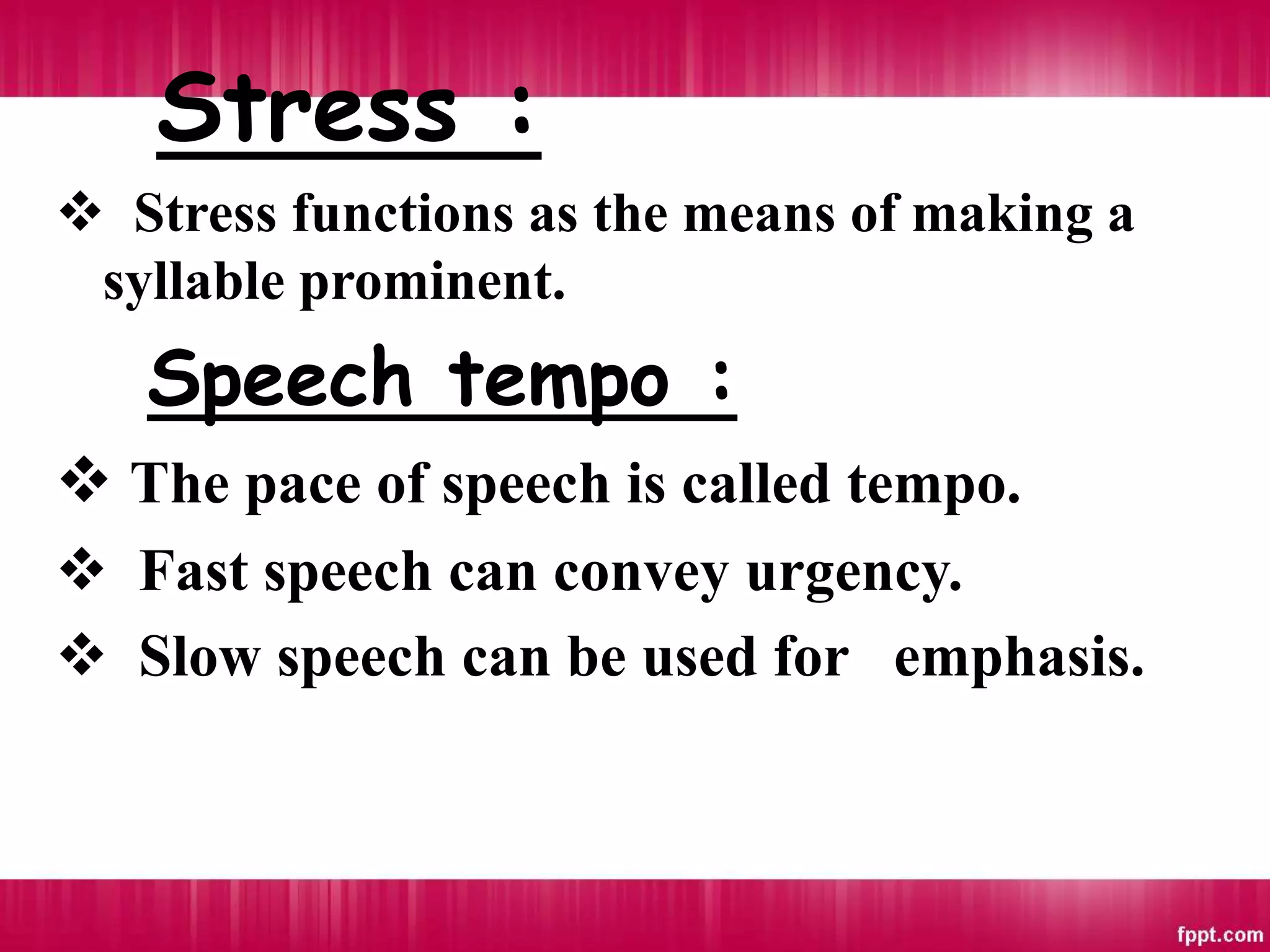 Stress :
 Stress functions as the means of making a
syllable prominent.
Speech tempo :
 The pace of speech is called tempo.
 Fast speech can convey urgency.
 Slow speech can be used for emphasis.
 