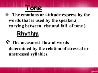Tone
 The emotions or attitude express by the
words that is used by the speaker.(
varying between rise and fall of tone )
Rhythm
 The measured flow of words
determined by the relation of stressed or
unstressed syllables.
 