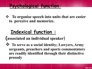 Psychological function:
 To organise speech into units that are easier
to perceive and memorize.
Indexical function :
(associated an individual speaker)
 To serve as a social identity; Lawyers, Army
sergeants, preachers and sports commentators
are readily identified through their distinctive
prosody
 