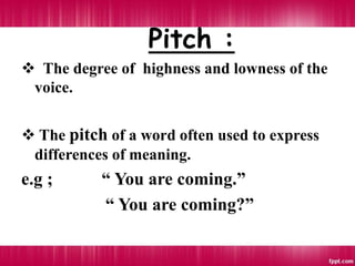 Pitch :
 The degree of highness and lowness of the
voice.
 The pitch of a word often used to express
differences of meaning.
e.g ; “ You are coming.”
“ You are coming?”
 