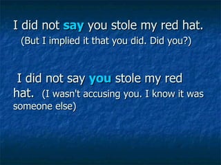 I did not  say  you stole my red hat.     (But I implied it that you did. Did you?)  I did not say  you  stole my red hat.   (I wasn't accusing you. I know it was someone else)  