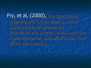 Fry, et al, (2000),   the changes in meaning are due to what is called supersegmental phonemes. Phonemes are speech sounds and the supersegmental  stress/inflection kind affect the meaning . 