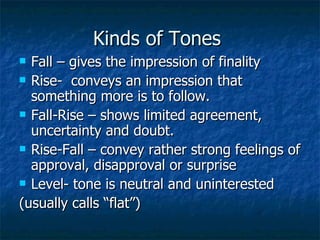 Kinds of Tones  Fall – gives the impression of finality Rise-  conveys an impression that something more is to follow. Fall-Rise – shows limited agreement, uncertainty and doubt. Rise-Fall – convey rather strong feelings of approval, disapproval or surprise Level- tone is neutral and uninterested  (usually calls “flat”) 