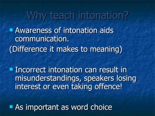 Why teach intonation? Awareness of intonation aids communication. (Difference it makes to meaning) Incorrect intonation can result in misunderstandings, speakers losing interest or even taking offence! As important as word choice 
