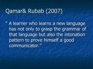 Qamar& Rubab (2007) “  A learner who learns a new language has not only to grasp the grammar of that language but also the intonation pattern to prove himself a good communicator.” 
