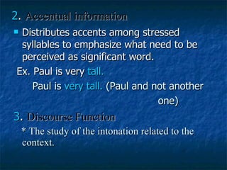 2 .  Accentual information Distributes accents among stressed syllables to emphasize what need to be perceived as significant word. Ex. Paul is very  tall. Paul is  very tall.  (Paul and not another one) 3 .  Discourse Function * The study of the intonation related to the context. 