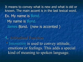 It means to convey what is new and what is old or known. The main accent is in the last lexical word. Ex. My name is  Bond. My name is  Bond.  James  Bond.  (new is accented ) 4 .  Attitudinal Function *  Intonation   is used to convey attitude, emotions or feelings. This adds a special kind of meaning to spoken language. 