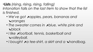 •Lists (rising, rising, rising, falling)
Intonation falls on the last item to show that the list
is finished.
• We've got apples, pears, bananas and➚
oranges➘
• The sweater comes in blue, white pink and➚
black➘
• I like football, tennis, basketball and➚
volleyball.➘
• I bought a tee-shirt, a skirt and a handbag.➚ ➘
 