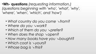 •Wh- questions (requesting information.)
(questions beginning with 'who', 'what', 'why',
'where', 'when', 'which', and 'how')
• What country do you come ↘from?
• Where do you ↘work?  
• Which of them do you ↘prefer?
• When does the shop ↘open?
• How many books have you ↘bought?
• Which coat is ↘yours?
• Whose bag is ↘this?
 