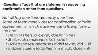 •Questions Tags that are statements requesting
confirmation rather than questions.
Not all tag questions are really questions.
Some of them merely ask for confirmation or invite
agreement, in which case we use a falling tone at
the end.
• He thinks he’s so clever, doesn’t ↘he?
• She's such a nuisance, isn't ↘she?  
• I failed the test because I didn't revise, did ↘ I?
• It doesn't seem to bother him much, does ↘ it?
 