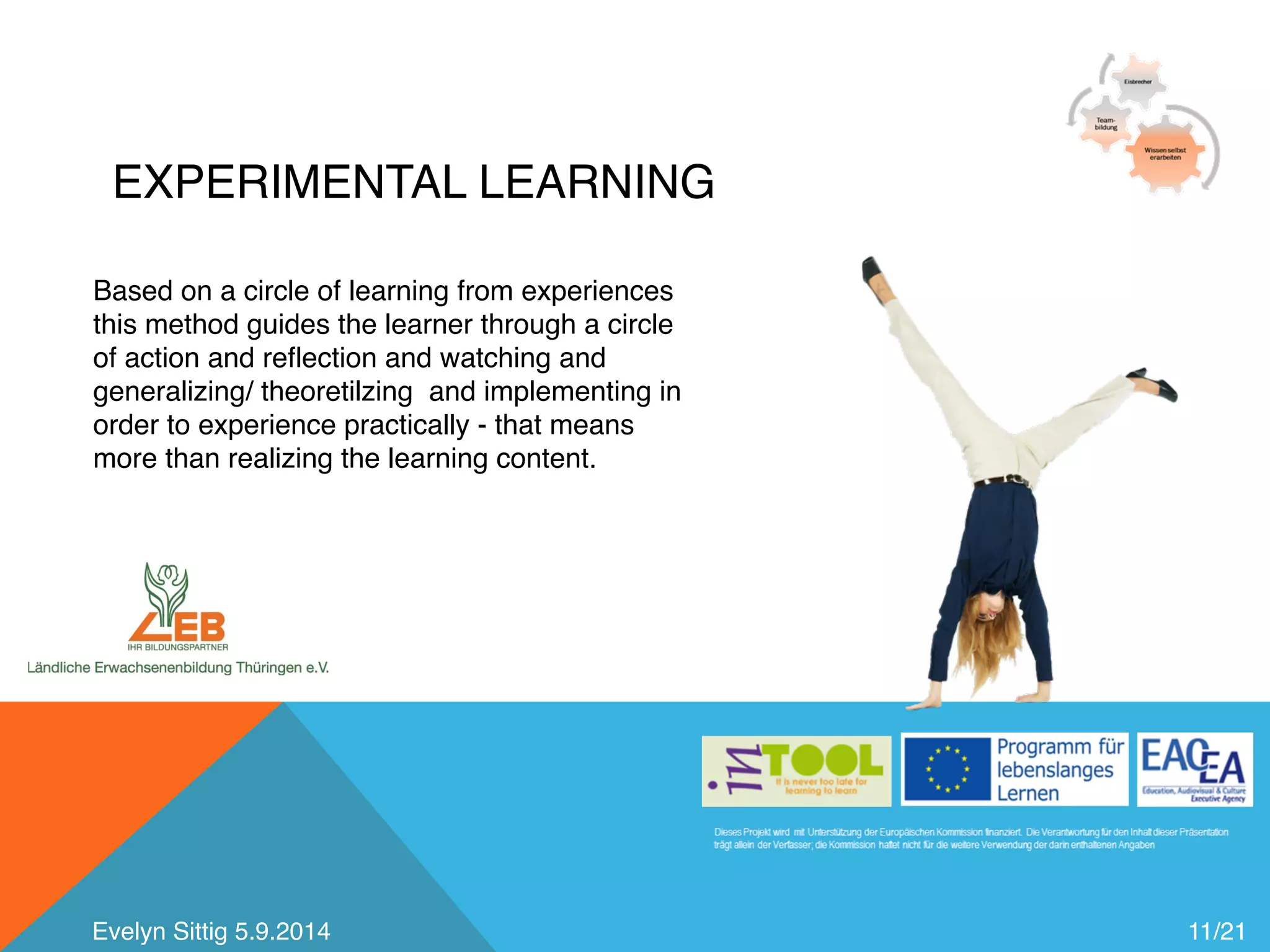 EXPERIMENTAL LEARNING 
11/21 
Based on a circle of learning from experiences 
this method guides the learner through a circle 
of action and reflection and watching and 
generalizing/ theoretilzing and implementing in 
order to experience practically - that means 
more than realizing the learning content. 
Evelyn Sittig 5.9.2014 
 