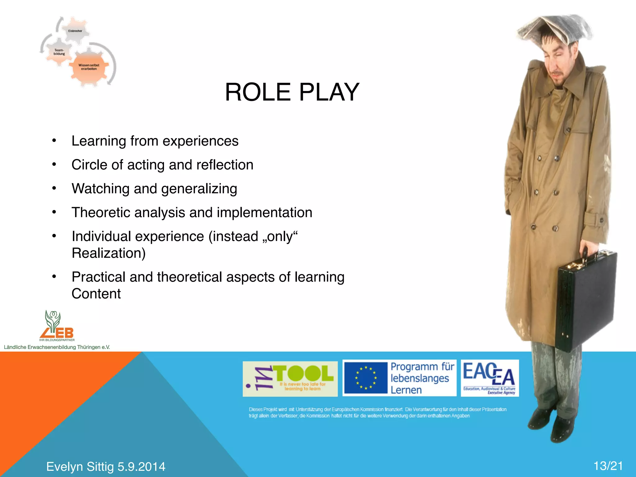 ROLE PLAY 
13/21 
• Learning from experiences 
• Circle of acting and reflection 
• Watching and generalizing 
• Theoretic analysis and implementation 
• Individual experience (instead „only“ 
Realization) 
• Practical and theoretical aspects of learning 
Content 
Evelyn Sittig 5.9.2014 
 