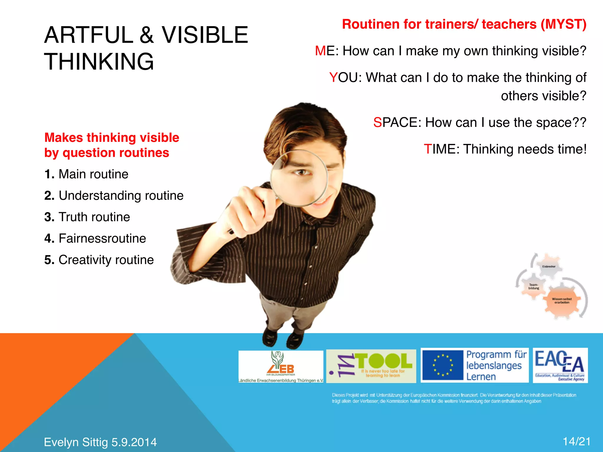ARTFUL & VISIBLE 
THINKING 
14/21 
Makes thinking visible 
by question routines 
1. Main routine 
2. Understanding routine 
3. Truth routine 
4. Fairnessroutine 
5. Creativity routine 
Routinen for trainers/ teachers (MYST) 
ME: How can I make my own thinking visible? 
YOU: What can I do to make the thinking of 
others visible? 
SPACE: How can I use the space?? 
TIME: Thinking needs time! 
Evelyn Sittig 5.9.2014 
 