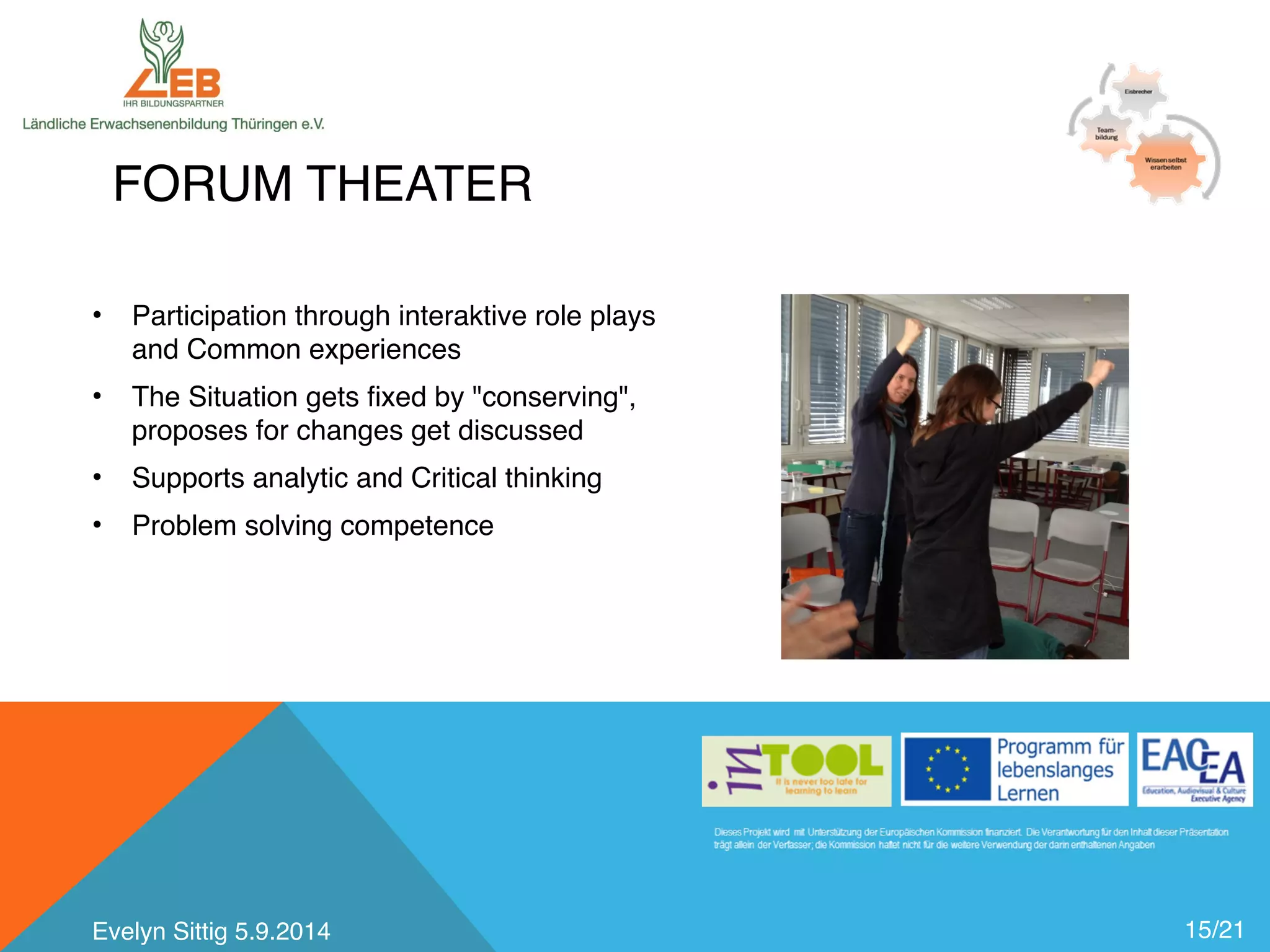 FORUM THEATER 
15/21 
• Participation through interaktive role plays 
and Common experiences 
• The Situation gets fixed by "conserving", 
proposes for changes get discussed 
• Supports analytic and Critical thinking 
• Problem solving competence 
Evelyn Sittig 5.9.2014 
 