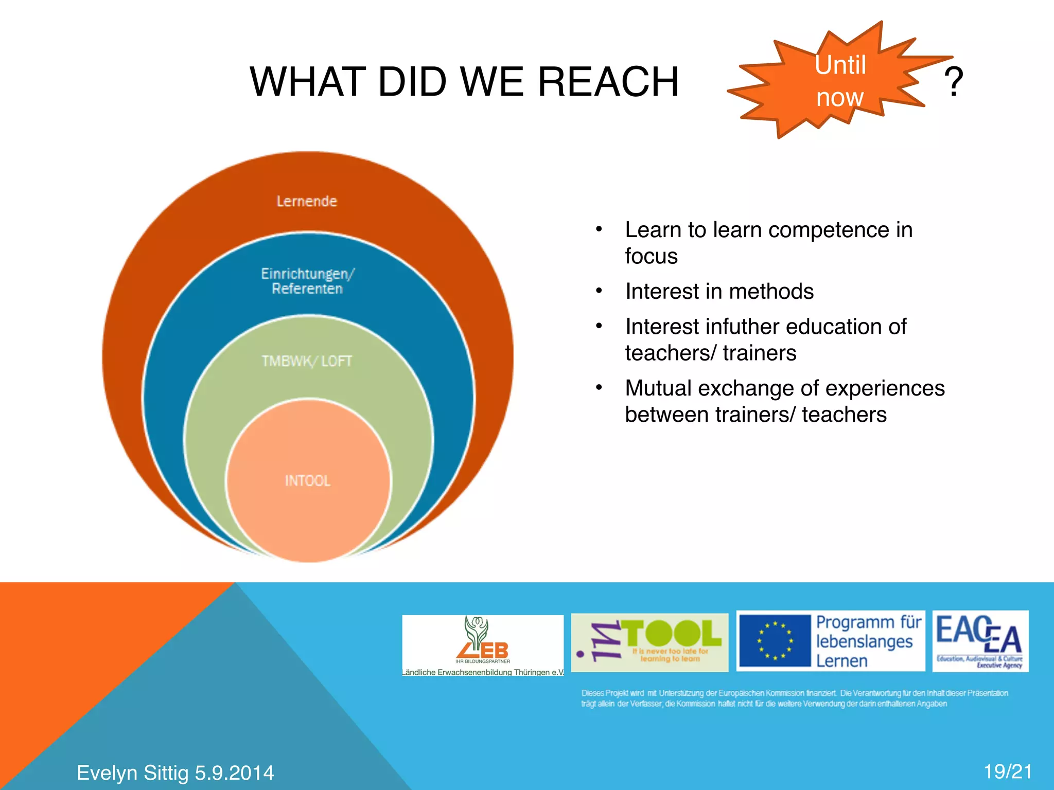 Until 
now 
WHAT DID WE REACH ? 
• Learn to learn competence in 
focus 
• Interest in methods 
• Interest infuther education of 
teachers/ trainers 
• Mutual exchange of experiences 
between trainers/ teachers 
Evelyn Sittig 5.9.2014 19/21 
 