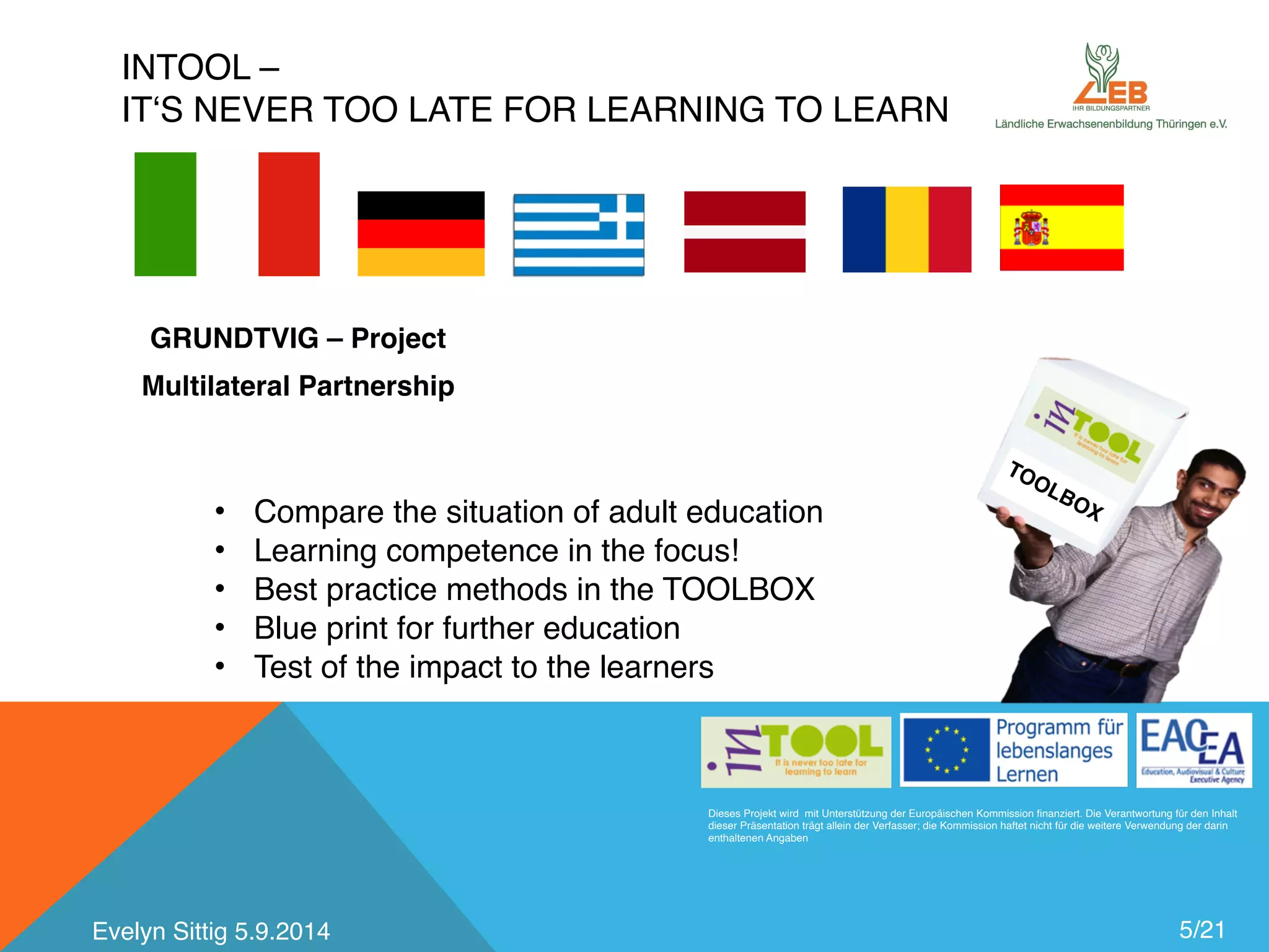 INTOOL – 
IT‘S NEVER TOO LATE FOR LEARNING TO LEARN 
GRUNDTVIG – Project 
Multilateral Partnership 
TOOLBOX 
Dieses Projekt wird mit Unterstützung der Europäischen Kommission finanziert. Die Verantwortung für den Inhalt 
dieser Präsentation trägt allein der Verfasser; die Kommission haftet nicht für die weitere Verwendung der darin 
enthaltenen Angaben 
5/21 
• Compare the situation of adult education 
• Learning competence in the focus! 
• Best practice methods in the TOOLBOX 
• Blue print for further education 
• Test of the impact to the learners 
Evelyn Sittig 5.9.2014 
 