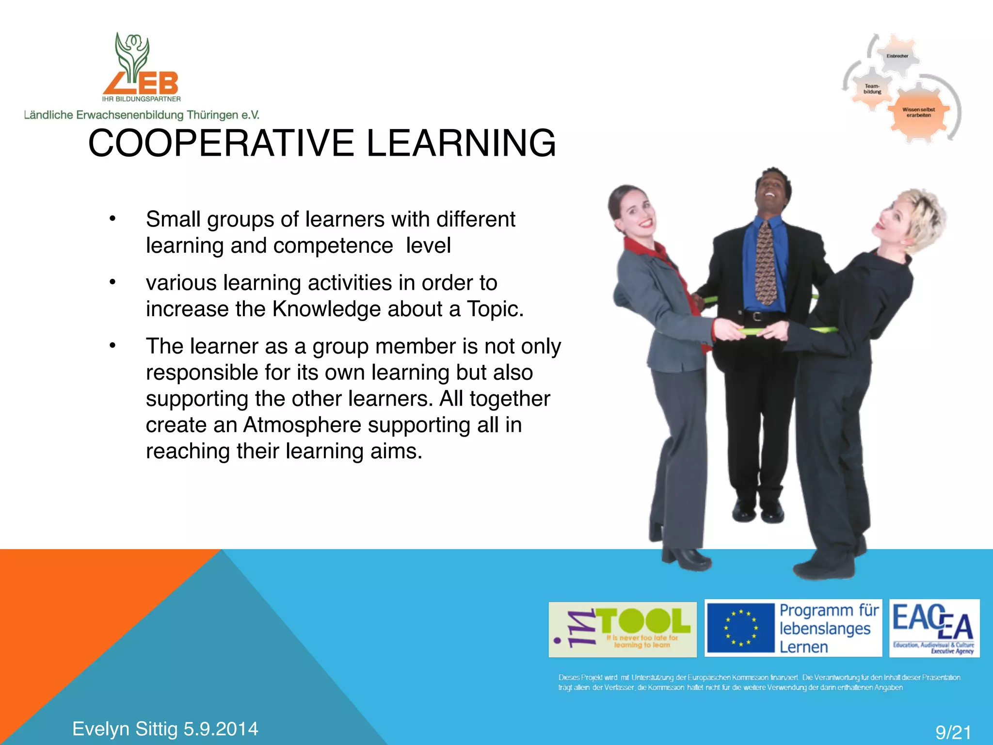 COOPERATIVE LEARNING 
9/21 
• Small groups of learners with different 
learning and competence level 
• various learning activities in order to 
increase the Knowledge about a Topic. 
• The learner as a group member is not only 
responsible for its own learning but also 
supporting the other learners. All together 
create an Atmosphere supporting all in 
reaching their learning aims. 
Evelyn Sittig 5.9.2014 
 