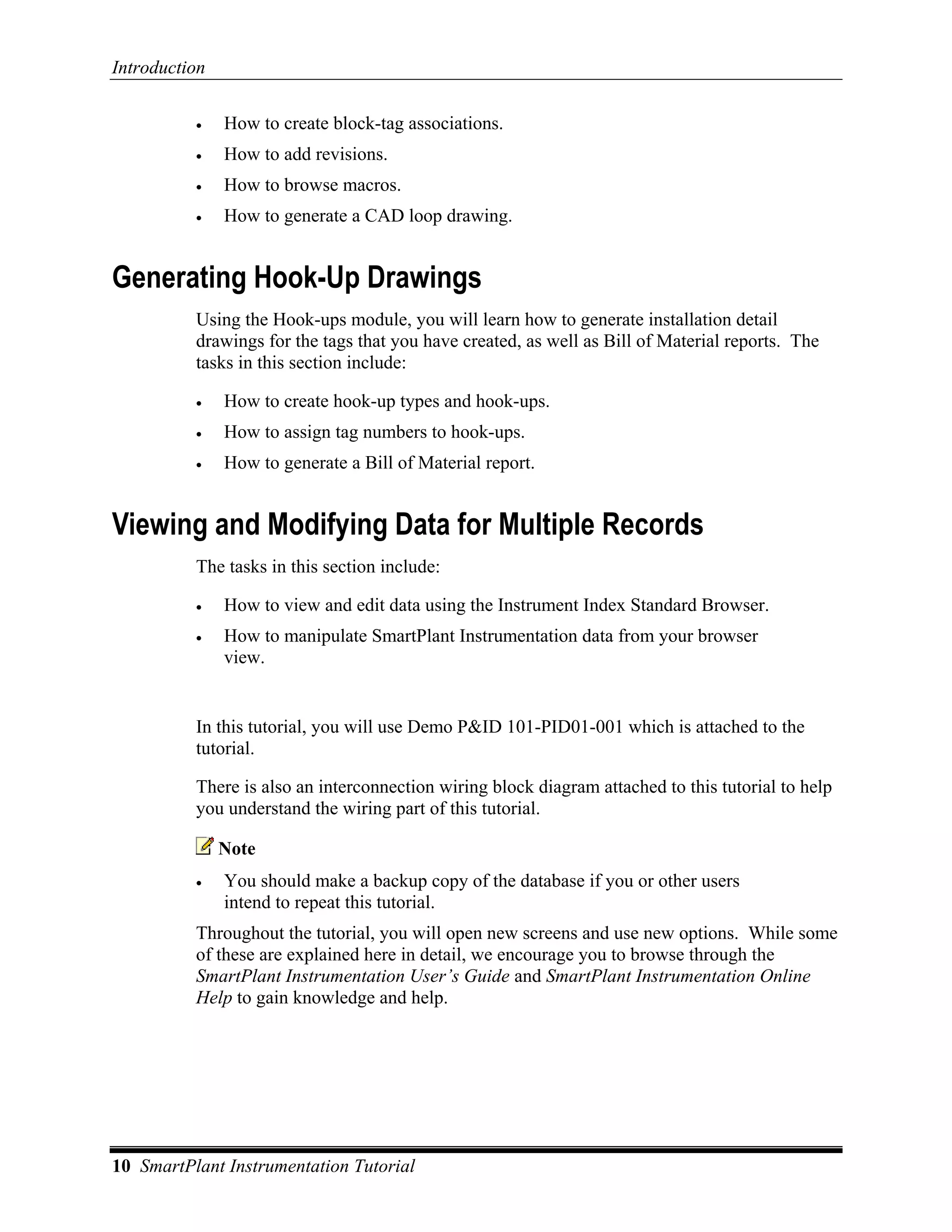 Introduction

          •    How to create block-tag associations.
          •    How to add revisions.
          •    How to browse macros.
          •    How to generate a CAD loop drawing.


Generating Hook-Up Drawings
          Using the Hook-ups module, you will learn how to generate installation detail
          drawings for the tags that you have created, as well as Bill of Material reports. The
          tasks in this section include:

          •    How to create hook-up types and hook-ups.
          •    How to assign tag numbers to hook-ups.
          •    How to generate a Bill of Material report.


Viewing and Modifying Data for Multiple Records
          The tasks in this section include:

          •    How to view and edit data using the Instrument Index Standard Browser.
          •    How to manipulate SmartPlant Instrumentation data from your browser
               view.


          In this tutorial, you will use Demo P&ID 101-PID01-001 which is attached to the
          tutorial.

          There is also an interconnection wiring block diagram attached to this tutorial to help
          you understand the wiring part of this tutorial.

               Note
          •    You should make a backup copy of the database if you or other users
               intend to repeat this tutorial.
          Throughout the tutorial, you will open new screens and use new options. While some
          of these are explained here in detail, we encourage you to browse through the
          SmartPlant Instrumentation User’s Guide and SmartPlant Instrumentation Online
          Help to gain knowledge and help.




10 SmartPlant Instrumentation Tutorial
 