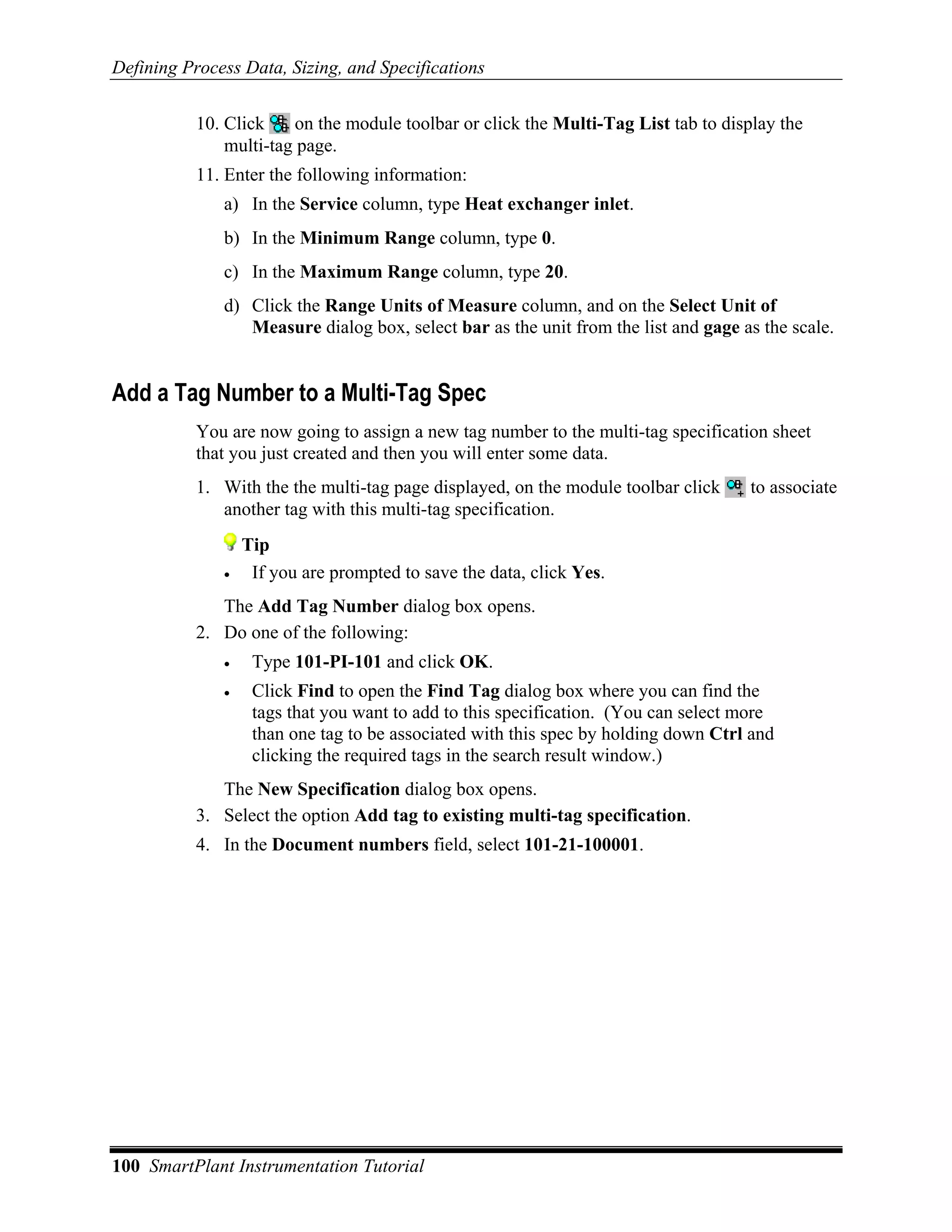Defining Process Data, Sizing, and Specifications


           10. Click    on the module toolbar or click the Multi-Tag List tab to display the
               multi-tag page.
           11. Enter the following information:
              a) In the Service column, type Heat exchanger inlet.
              b) In the Minimum Range column, type 0.
              c) In the Maximum Range column, type 20.
              d) Click the Range Units of Measure column, and on the Select Unit of
                 Measure dialog box, select bar as the unit from the list and gage as the scale.


Add a Tag Number to a Multi-Tag Spec
           You are now going to assign a new tag number to the multi-tag specification sheet
           that you just created and then you will enter some data.
           1. With the the multi-tag page displayed, on the module toolbar click     to associate
              another tag with this multi-tag specification.
                  Tip
              •    If you are prompted to save the data, click Yes.
              The Add Tag Number dialog box opens.
           2. Do one of the following:
              •    Type 101-PI-101 and click OK.
              •    Click Find to open the Find Tag dialog box where you can find the
                   tags that you want to add to this specification. (You can select more
                   than one tag to be associated with this spec by holding down Ctrl and
                   clicking the required tags in the search result window.)
              The New Specification dialog box opens.
           3. Select the option Add tag to existing multi-tag specification.
           4. In the Document numbers field, select 101-21-100001.




100 SmartPlant Instrumentation Tutorial
 