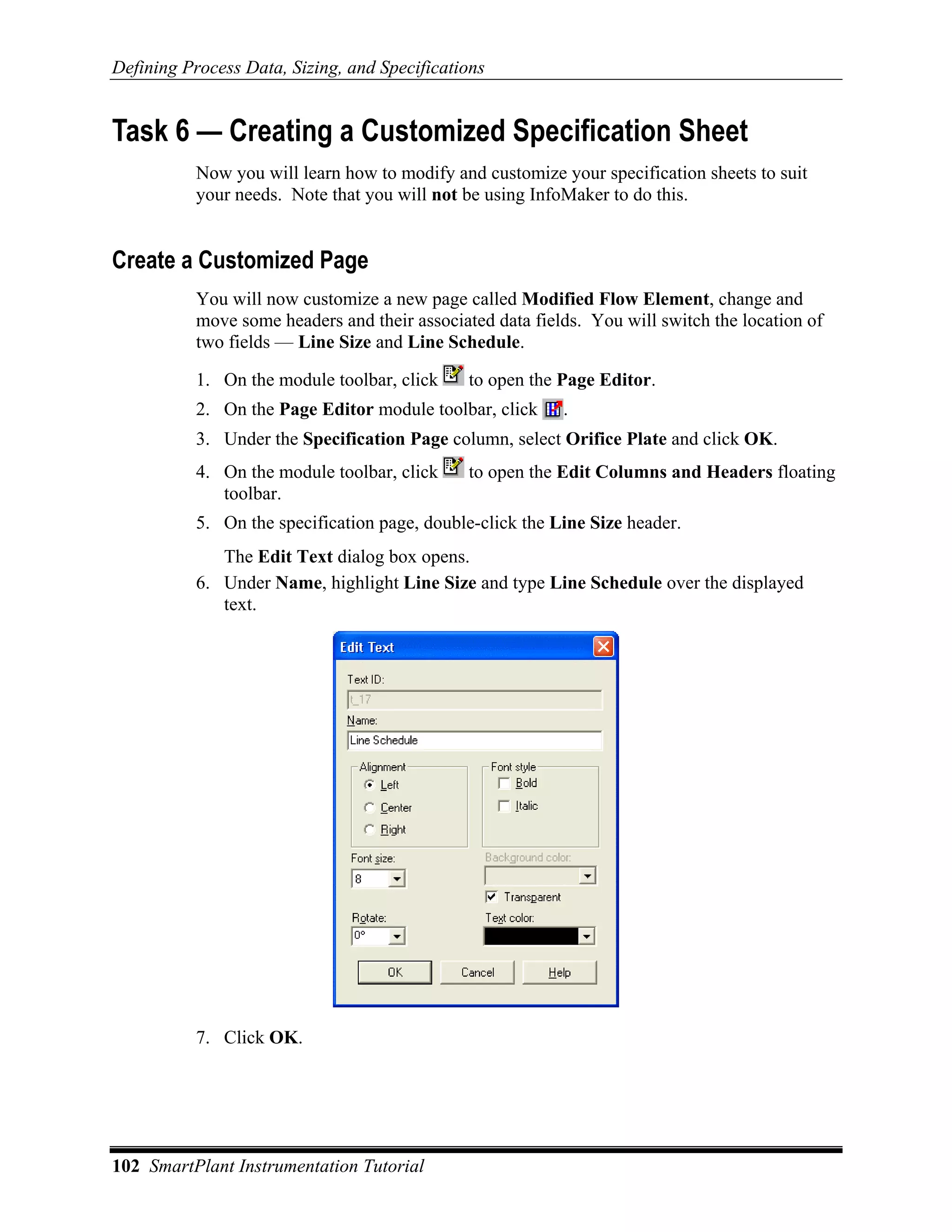 Defining Process Data, Sizing, and Specifications


Task 6 — Creating a Customized Specification Sheet
           Now you will learn how to modify and customize your specification sheets to suit
           your needs. Note that you will not be using InfoMaker to do this.


Create a Customized Page
           You will now customize a new page called Modified Flow Element, change and
           move some headers and their associated data fields. You will switch the location of
           two fields — Line Size and Line Schedule.

           1. On the module toolbar, click     to open the Page Editor.
           2. On the Page Editor module toolbar, click     .
           3. Under the Specification Page column, select Orifice Plate and click OK.
           4. On the module toolbar, click     to open the Edit Columns and Headers floating
              toolbar.
           5. On the specification page, double-click the Line Size header.
              The Edit Text dialog box opens.
           6. Under Name, highlight Line Size and type Line Schedule over the displayed
              text.




           7. Click OK.




102 SmartPlant Instrumentation Tutorial
 