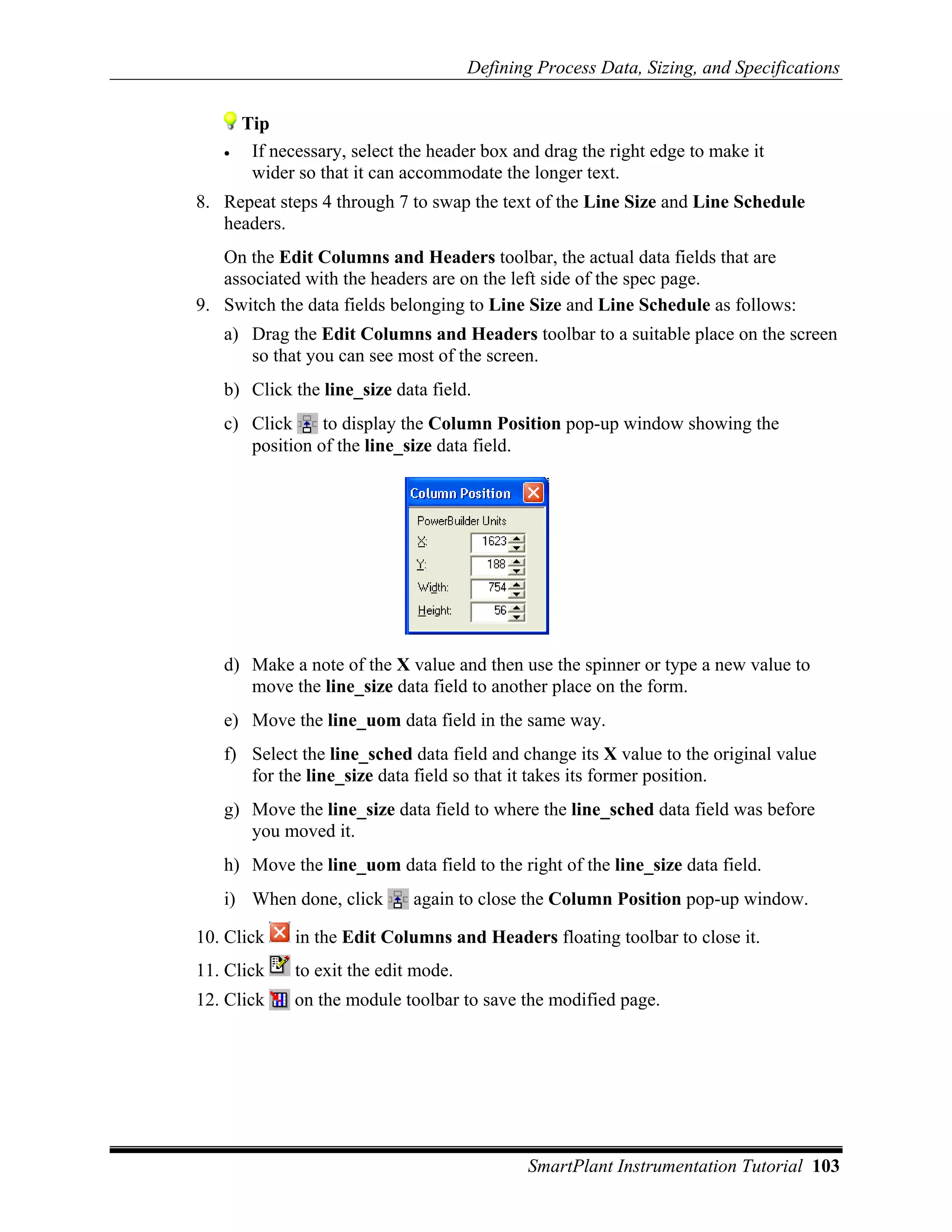 Defining Process Data, Sizing, and Specifications


       Tip
   •    If necessary, select the header box and drag the right edge to make it
        wider so that it can accommodate the longer text.
8. Repeat steps 4 through 7 to swap the text of the Line Size and Line Schedule
   headers.
   On the Edit Columns and Headers toolbar, the actual data fields that are
   associated with the headers are on the left side of the spec page.
9. Switch the data fields belonging to Line Size and Line Schedule as follows:
   a) Drag the Edit Columns and Headers toolbar to a suitable place on the screen
      so that you can see most of the screen.
   b) Click the line_size data field.
   c) Click     to display the Column Position pop-up window showing the
      position of the line_size data field.




   d) Make a note of the X value and then use the spinner or type a new value to
      move the line_size data field to another place on the form.
   e) Move the line_uom data field in the same way.
   f) Select the line_sched data field and change its X value to the original value
      for the line_size data field so that it takes its former position.
   g) Move the line_size data field to where the line_sched data field was before
      you moved it.
   h) Move the line_uom data field to the right of the line_size data field.
   i) When done, click        again to close the Column Position pop-up window.

10. Click     in the Edit Columns and Headers floating toolbar to close it.
11. Click     to exit the edit mode.
12. Click     on the module toolbar to save the modified page.




                                              SmartPlant Instrumentation Tutorial 103
 