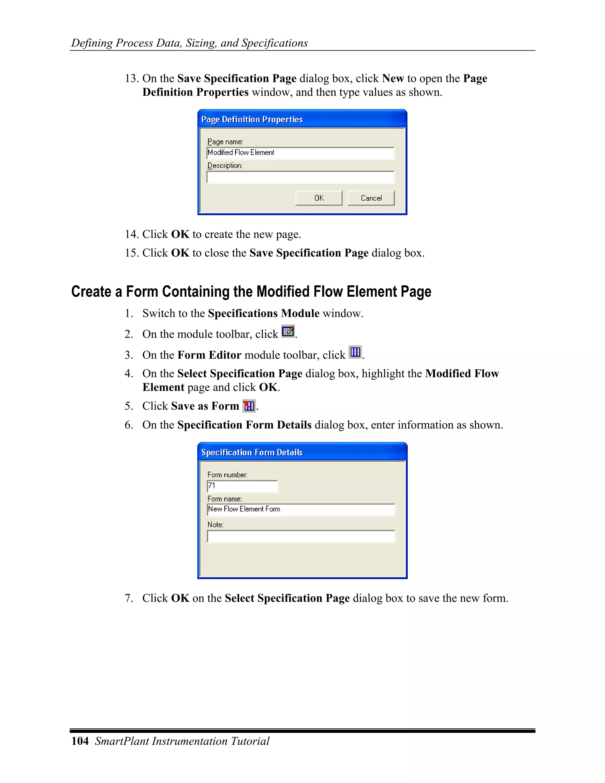 Defining Process Data, Sizing, and Specifications

           13. On the Save Specification Page dialog box, click New to open the Page
               Definition Properties window, and then type values as shown.




           14. Click OK to create the new page.
           15. Click OK to close the Save Specification Page dialog box.


Create a Form Containing the Modified Flow Element Page
           1. Switch to the Specifications Module window.
           2. On the module toolbar, click    .
           3. On the Form Editor module toolbar, click     .
           4. On the Select Specification Page dialog box, highlight the Modified Flow
              Element page and click OK.
           5. Click Save as Form      .
           6. On the Specification Form Details dialog box, enter information as shown.




           7. Click OK on the Select Specification Page dialog box to save the new form.




104 SmartPlant Instrumentation Tutorial
 