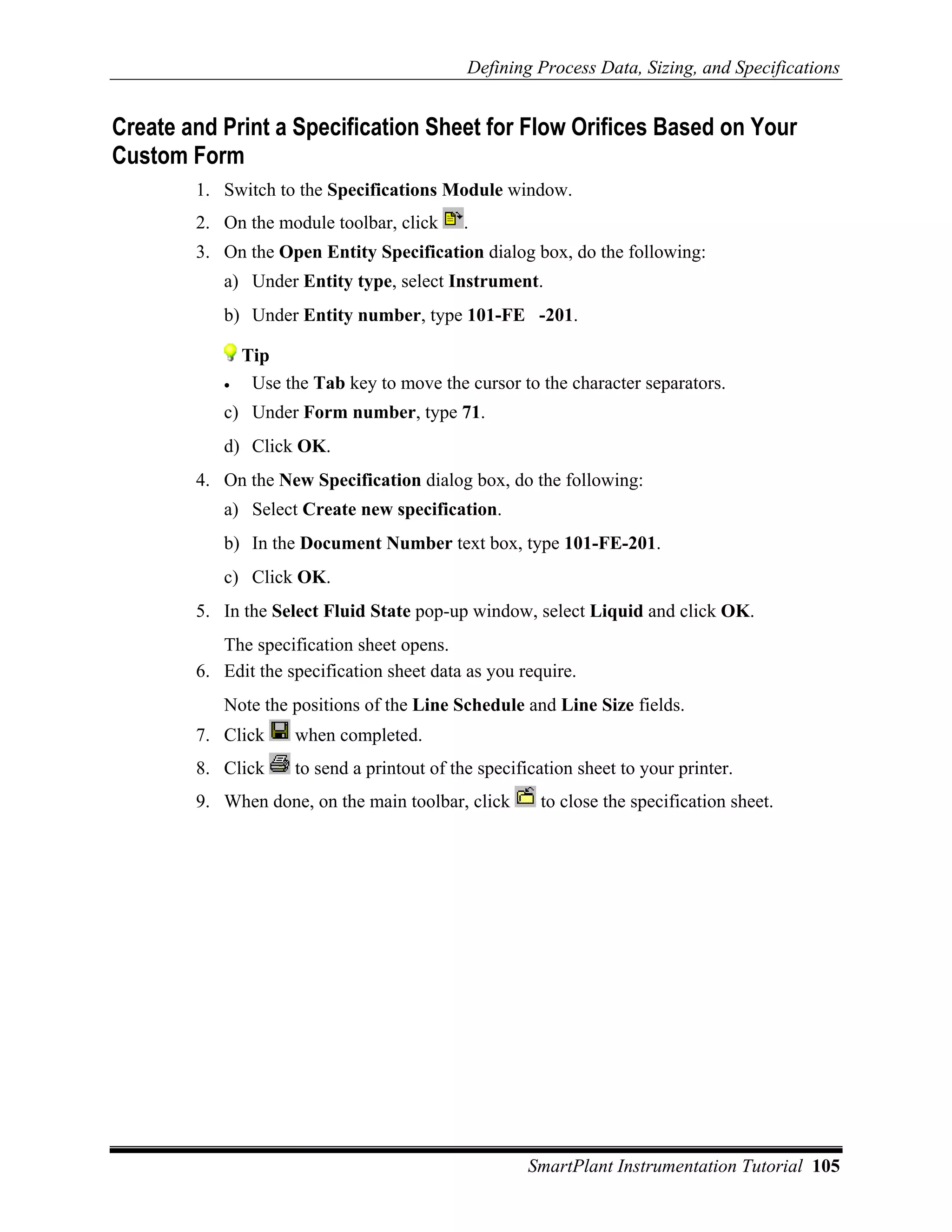 Defining Process Data, Sizing, and Specifications


Create and Print a Specification Sheet for Flow Orifices Based on Your
Custom Form
        1. Switch to the Specifications Module window.
        2. On the module toolbar, click      .
        3. On the Open Entity Specification dialog box, do the following:
           a) Under Entity type, select Instrument.
           b) Under Entity number, type 101-FE -201.

               Tip
           •    Use the Tab key to move the cursor to the character separators.
           c) Under Form number, type 71.
           d) Click OK.
        4. On the New Specification dialog box, do the following:
           a) Select Create new specification.
           b) In the Document Number text box, type 101-FE-201.
           c) Click OK.
        5. In the Select Fluid State pop-up window, select Liquid and click OK.
           The specification sheet opens.
        6. Edit the specification sheet data as you require.
           Note the positions of the Line Schedule and Line Size fields.
        7. Click      when completed.
        8. Click      to send a printout of the specification sheet to your printer.
        9. When done, on the main toolbar, click        to close the specification sheet.




                                                      SmartPlant Instrumentation Tutorial 105
 