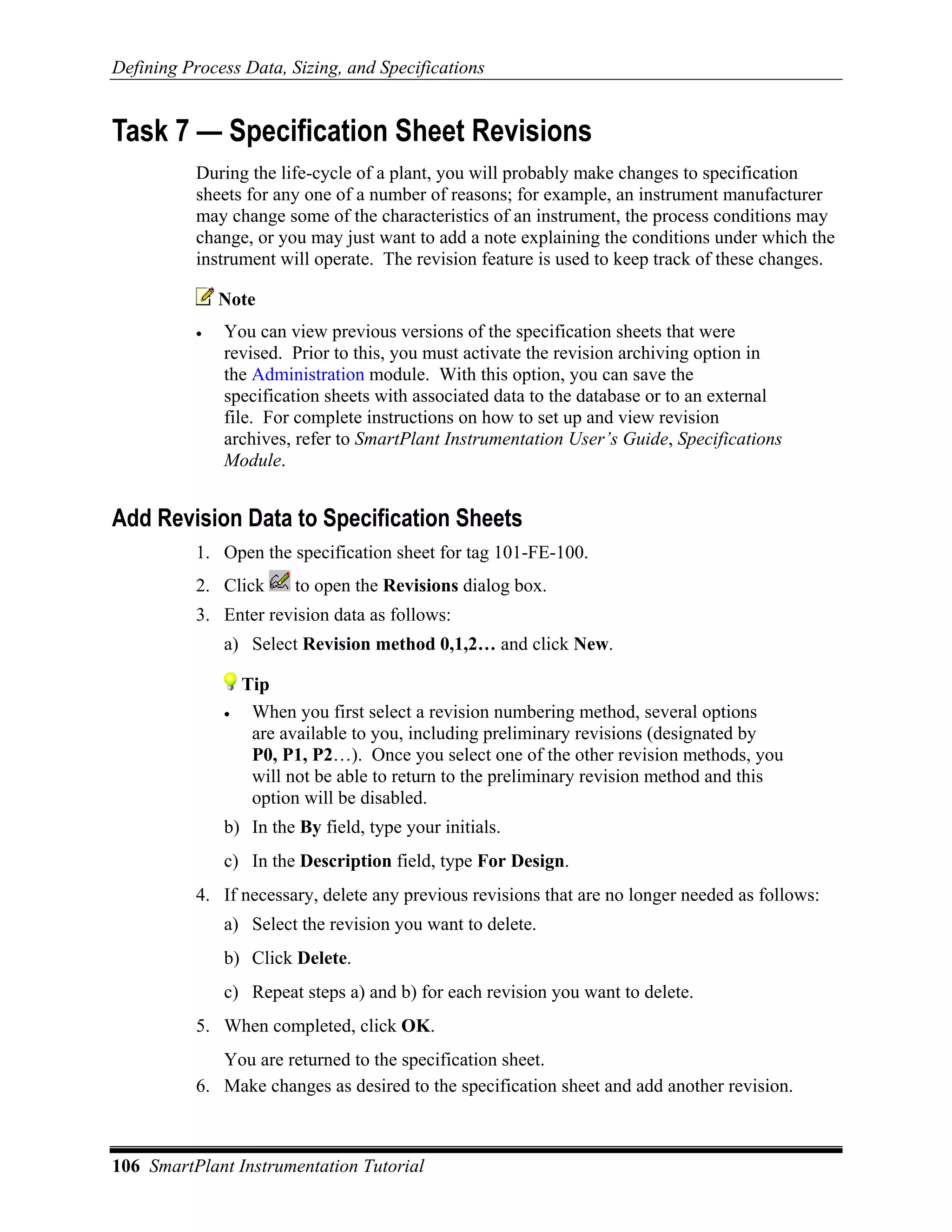 Defining Process Data, Sizing, and Specifications


Task 7 — Specification Sheet Revisions
           During the life-cycle of a plant, you will probably make changes to specification
           sheets for any one of a number of reasons; for example, an instrument manufacturer
           may change some of the characteristics of an instrument, the process conditions may
           change, or you may just want to add a note explaining the conditions under which the
           instrument will operate. The revision feature is used to keep track of these changes.

               Note
           •   You can view previous versions of the specification sheets that were
               revised. Prior to this, you must activate the revision archiving option in
               the Administration module. With this option, you can save the
               specification sheets with associated data to the database or to an external
               file. For complete instructions on how to set up and view revision
               archives, refer to SmartPlant Instrumentation User’s Guide, Specifications
               Module.


Add Revision Data to Specification Sheets
           1. Open the specification sheet for tag 101-FE-100.
           2. Click       to open the Revisions dialog box.
           3. Enter revision data as follows:
               a) Select Revision method 0,1,2… and click New.

                   Tip
               •    When you first select a revision numbering method, several options
                    are available to you, including preliminary revisions (designated by
                    P0, P1, P2…). Once you select one of the other revision methods, you
                    will not be able to return to the preliminary revision method and this
                    option will be disabled.
               b) In the By field, type your initials.
               c) In the Description field, type For Design.
           4. If necessary, delete any previous revisions that are no longer needed as follows:
               a) Select the revision you want to delete.
               b) Click Delete.
               c) Repeat steps a) and b) for each revision you want to delete.
           5. When completed, click OK.
              You are returned to the specification sheet.
           6. Make changes as desired to the specification sheet and add another revision.



106 SmartPlant Instrumentation Tutorial
 