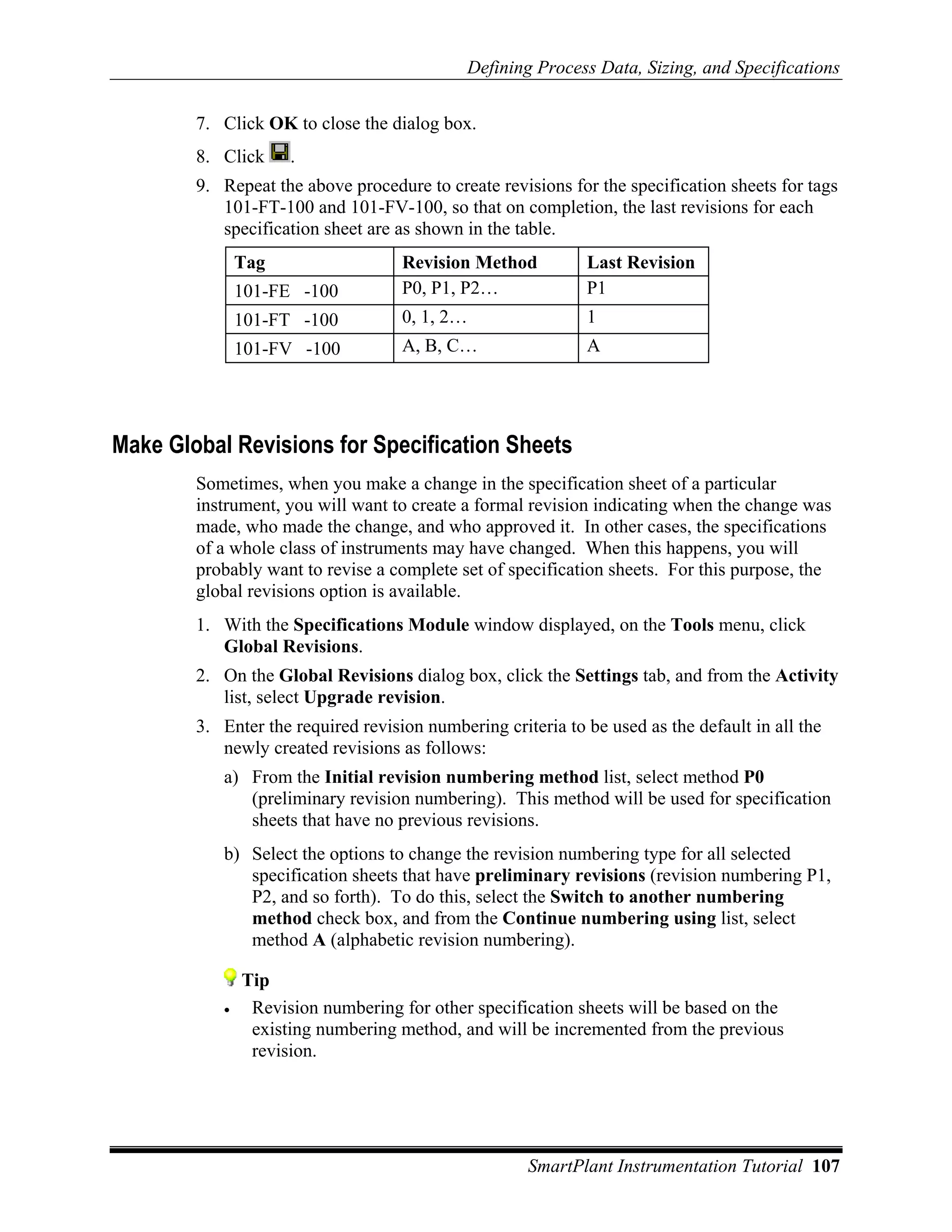 Defining Process Data, Sizing, and Specifications

        7. Click OK to close the dialog box.
        8. Click     .
        9. Repeat the above procedure to create revisions for the specification sheets for tags
           101-FT-100 and 101-FV-100, so that on completion, the last revisions for each
           specification sheet are as shown in the table.
               Tag                  Revision Method          Last Revision
               101-FE -100          P0, P1, P2…              P1
               101-FT -100          0, 1, 2…                 1
               101-FV -100          A, B, C…                 A




Make Global Revisions for Specification Sheets
        Sometimes, when you make a change in the specification sheet of a particular
        instrument, you will want to create a formal revision indicating when the change was
        made, who made the change, and who approved it. In other cases, the specifications
        of a whole class of instruments may have changed. When this happens, you will
        probably want to revise a complete set of specification sheets. For this purpose, the
        global revisions option is available.
        1. With the Specifications Module window displayed, on the Tools menu, click
           Global Revisions.
        2. On the Global Revisions dialog box, click the Settings tab, and from the Activity
           list, select Upgrade revision.
        3. Enter the required revision numbering criteria to be used as the default in all the
           newly created revisions as follows:
           a) From the Initial revision numbering method list, select method P0
              (preliminary revision numbering). This method will be used for specification
              sheets that have no previous revisions.
           b) Select the options to change the revision numbering type for all selected
              specification sheets that have preliminary revisions (revision numbering P1,
              P2, and so forth). To do this, select the Switch to another numbering
              method check box, and from the Continue numbering using list, select
              method A (alphabetic revision numbering).

               Tip
           •    Revision numbering for other specification sheets will be based on the
                existing numbering method, and will be incremented from the previous
                revision.




                                                     SmartPlant Instrumentation Tutorial 107
 