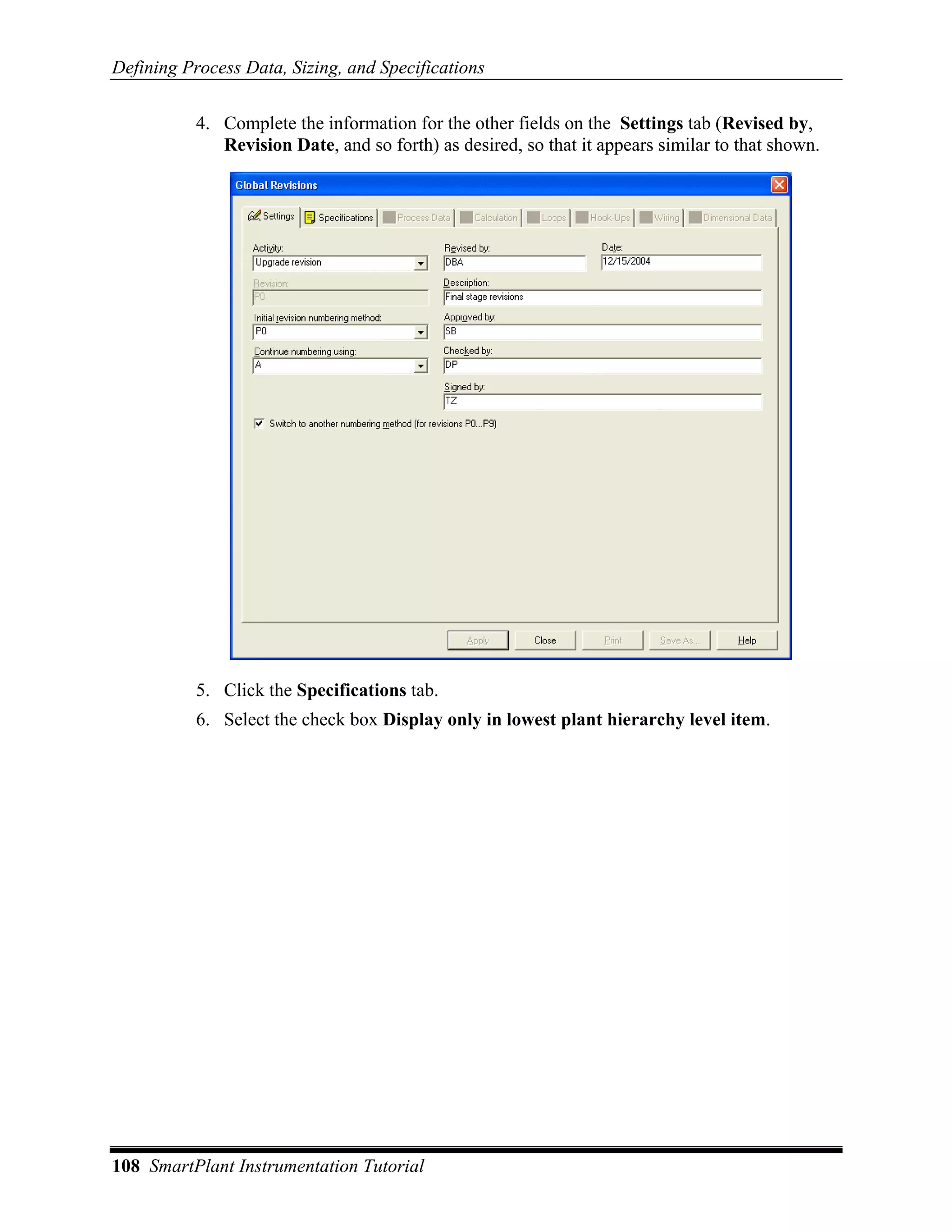 Defining Process Data, Sizing, and Specifications

           4. Complete the information for the other fields on the Settings tab (Revised by,
              Revision Date, and so forth) as desired, so that it appears similar to that shown.




           5. Click the Specifications tab.
           6. Select the check box Display only in lowest plant hierarchy level item.




108 SmartPlant Instrumentation Tutorial
 
