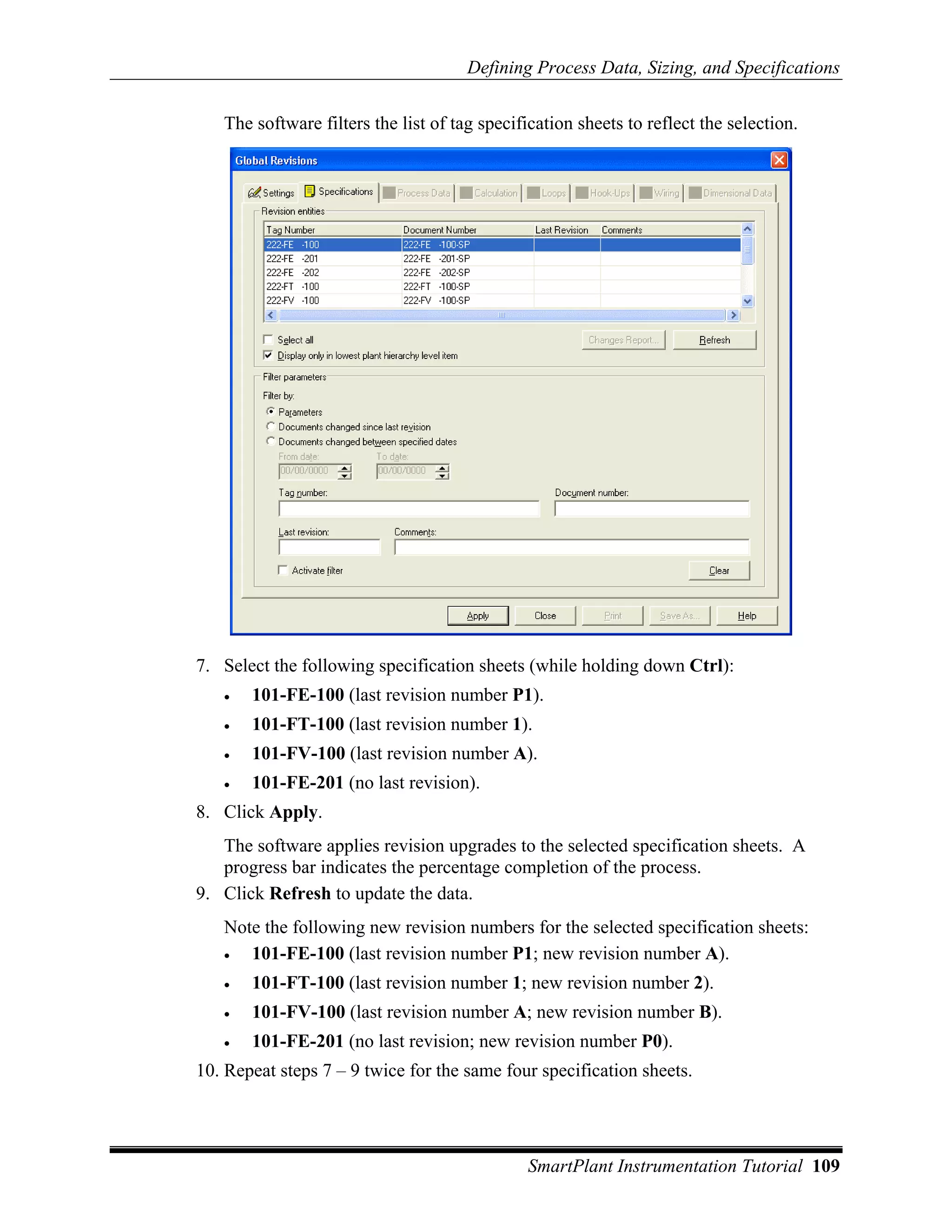 Defining Process Data, Sizing, and Specifications

   The software filters the list of tag specification sheets to reflect the selection.




7. Select the following specification sheets (while holding down Ctrl):
   •   101-FE-100 (last revision number P1).
   •   101-FT-100 (last revision number 1).
   •   101-FV-100 (last revision number A).
   •   101-FE-201 (no last revision).
8. Click Apply.
   The software applies revision upgrades to the selected specification sheets. A
   progress bar indicates the percentage completion of the process.
9. Click Refresh to update the data.
   Note the following new revision numbers for the selected specification sheets:
   •  101-FE-100 (last revision number P1; new revision number A).
   •   101-FT-100 (last revision number 1; new revision number 2).
   •   101-FV-100 (last revision number A; new revision number B).
   •   101-FE-201 (no last revision; new revision number P0).
10. Repeat steps 7 – 9 twice for the same four specification sheets.




                                              SmartPlant Instrumentation Tutorial 109
 