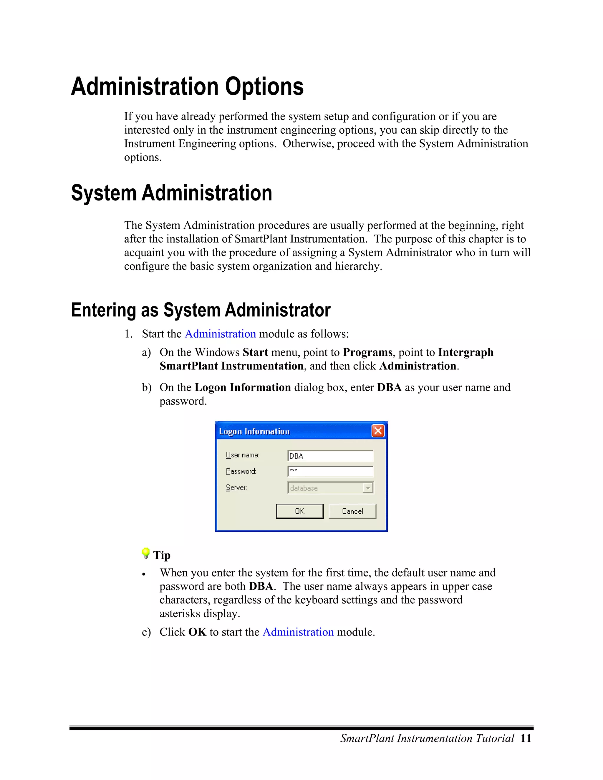 Administration Options
      If you have already performed the system setup and configuration or if you are
      interested only in the instrument engineering options, you can skip directly to the
      Instrument Engineering options. Otherwise, proceed with the System Administration
      options.


System Administration
      The System Administration procedures are usually performed at the beginning, right
      after the installation of SmartPlant Instrumentation. The purpose of this chapter is to
      acquaint you with the procedure of assigning a System Administrator who in turn will
      configure the basic system organization and hierarchy.


Entering as System Administrator
      1. Start the Administration module as follows:
         a) On the Windows Start menu, point to Programs, point to Intergraph
            SmartPlant Instrumentation, and then click Administration.
         b) On the Logon Information dialog box, enter DBA as your user name and
            password.




             Tip
         •    When you enter the system for the first time, the default user name and
              password are both DBA. The user name always appears in upper case
              characters, regardless of the keyboard settings and the password
              asterisks display.
         c) Click OK to start the Administration module.




                                                    SmartPlant Instrumentation Tutorial 11
 