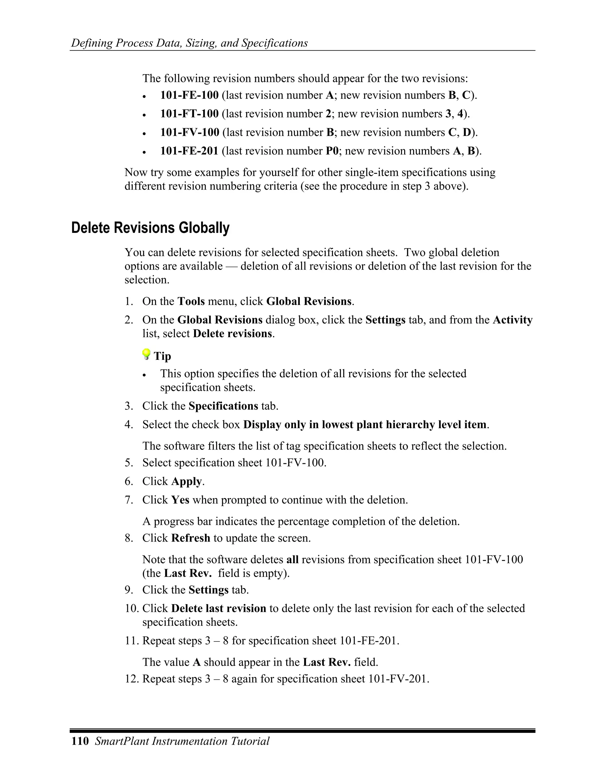 Defining Process Data, Sizing, and Specifications

               The following revision numbers should appear for the two revisions:
               •  101-FE-100 (last revision number A; new revision numbers B, C).
               •    101-FT-100 (last revision number 2; new revision numbers 3, 4).
               •    101-FV-100 (last revision number B; new revision numbers C, D).
               •    101-FE-201 (last revision number P0; new revision numbers A, B).
           Now try some examples for yourself for other single-item specifications using
           different revision numbering criteria (see the procedure in step 3 above).


Delete Revisions Globally
           You can delete revisions for selected specification sheets. Two global deletion
           options are available — deletion of all revisions or deletion of the last revision for the
           selection.
           1. On the Tools menu, click Global Revisions.
           2. On the Global Revisions dialog box, click the Settings tab, and from the Activity
              list, select Delete revisions.
                   Tip
               •    This option specifies the deletion of all revisions for the selected
                    specification sheets.
           3. Click the Specifications tab.
           4. Select the check box Display only in lowest plant hierarchy level item.
              The software filters the list of tag specification sheets to reflect the selection.
           5. Select specification sheet 101-FV-100.
           6. Click Apply.
           7. Click Yes when prompted to continue with the deletion.
              A progress bar indicates the percentage completion of the deletion.
           8. Click Refresh to update the screen.
              Note that the software deletes all revisions from specification sheet 101-FV-100
              (the Last Rev. field is empty).
           9. Click the Settings tab.
           10. Click Delete last revision to delete only the last revision for each of the selected
               specification sheets.
           11. Repeat steps 3 – 8 for specification sheet 101-FE-201.
               The value A should appear in the Last Rev. field.
           12. Repeat steps 3 – 8 again for specification sheet 101-FV-201.




110 SmartPlant Instrumentation Tutorial
 