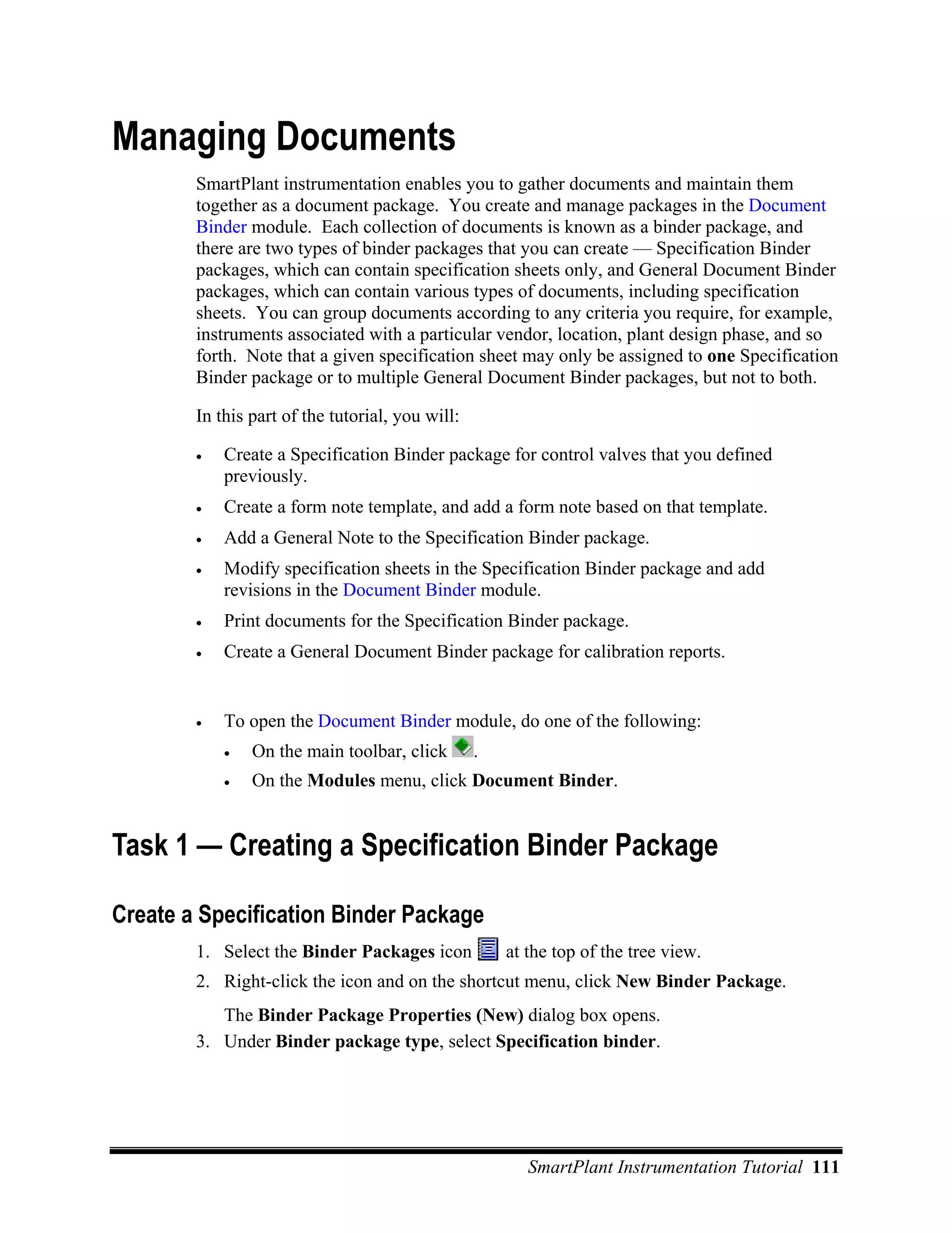 Managing Documents
        SmartPlant instrumentation enables you to gather documents and maintain them
        together as a document package. You create and manage packages in the Document
        Binder module. Each collection of documents is known as a binder package, and
        there are two types of binder packages that you can create — Specification Binder
        packages, which can contain specification sheets only, and General Document Binder
        packages, which can contain various types of documents, including specification
        sheets. You can group documents according to any criteria you require, for example,
        instruments associated with a particular vendor, location, plant design phase, and so
        forth. Note that a given specification sheet may only be assigned to one Specification
        Binder package or to multiple General Document Binder packages, but not to both.

        In this part of the tutorial, you will:

        •   Create a Specification Binder package for control valves that you defined
            previously.
        •   Create a form note template, and add a form note based on that template.
        •   Add a General Note to the Specification Binder package.
        •   Modify specification sheets in the Specification Binder package and add
            revisions in the Document Binder module.
        •   Print documents for the Specification Binder package.
        •   Create a General Document Binder package for calibration reports.


        •   To open the Document Binder module, do one of the following:
            •   On the main toolbar, click        .
            •   On the Modules menu, click Document Binder.


Task 1 — Creating a Specification Binder Package

Create a Specification Binder Package
        1. Select the Binder Packages icon            at the top of the tree view.
        2. Right-click the icon and on the shortcut menu, click New Binder Package.
           The Binder Package Properties (New) dialog box opens.
        3. Under Binder package type, select Specification binder.




                                                         SmartPlant Instrumentation Tutorial 111
 