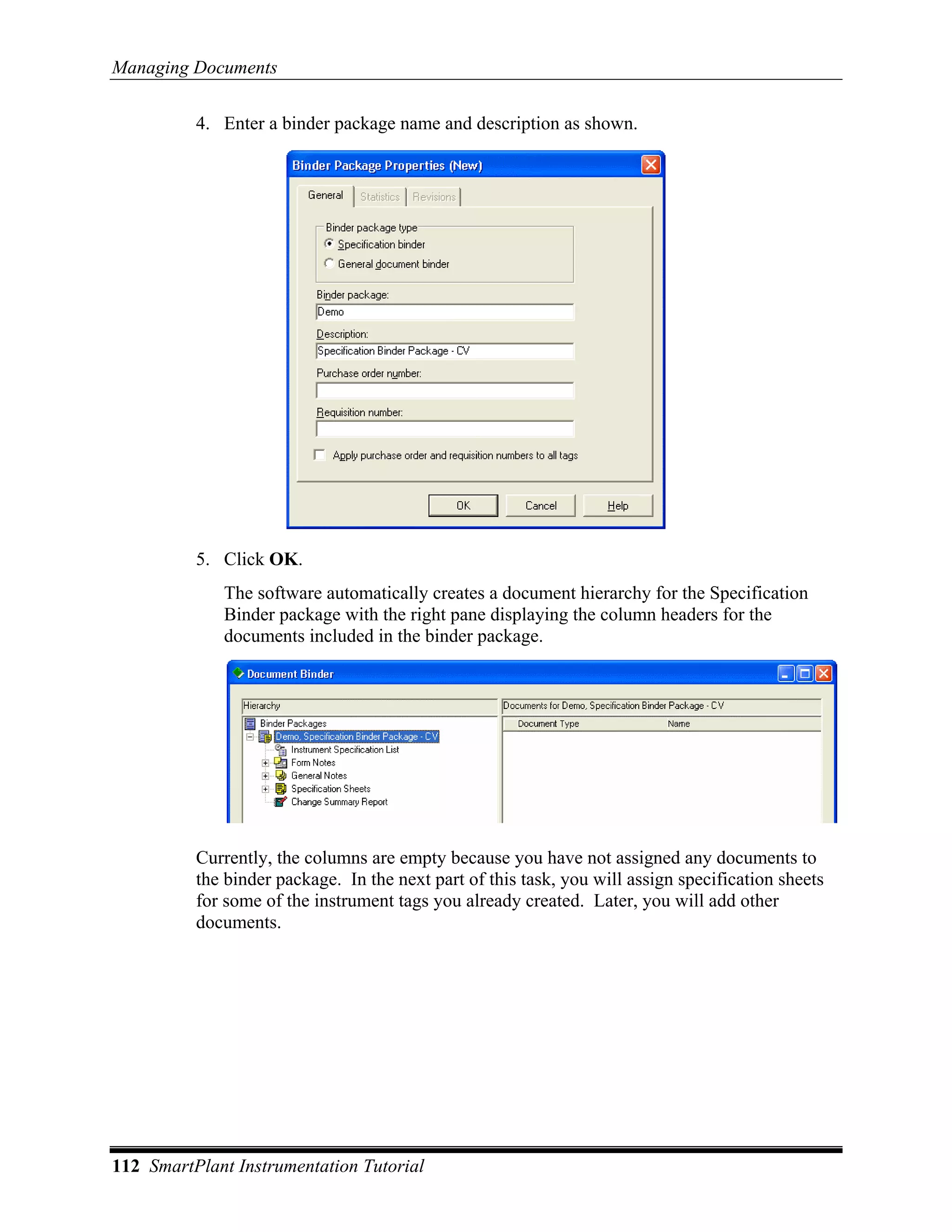 Managing Documents

          4. Enter a binder package name and description as shown.




          5. Click OK.
             The software automatically creates a document hierarchy for the Specification
             Binder package with the right pane displaying the column headers for the
             documents included in the binder package.




          Currently, the columns are empty because you have not assigned any documents to
          the binder package. In the next part of this task, you will assign specification sheets
          for some of the instrument tags you already created. Later, you will add other
          documents.




112 SmartPlant Instrumentation Tutorial
 