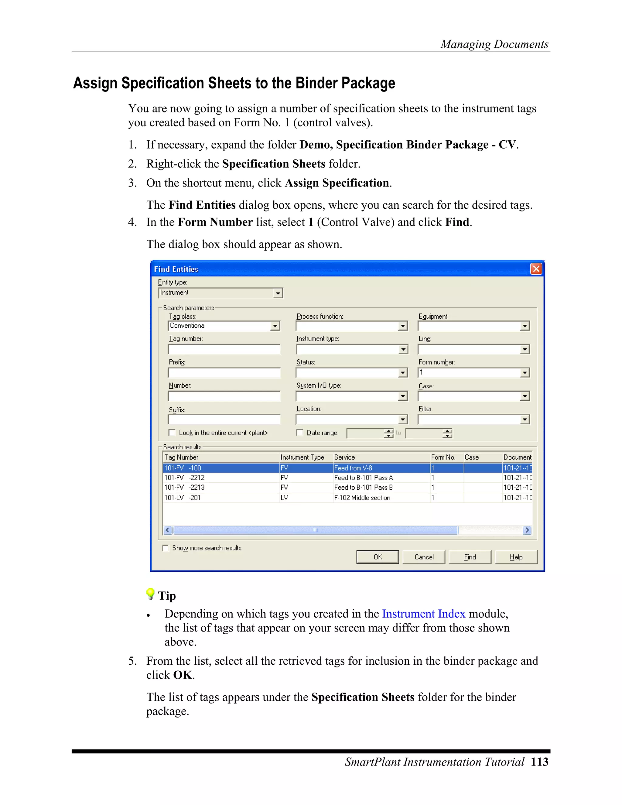 Managing Documents


Assign Specification Sheets to the Binder Package
        You are now going to assign a number of specification sheets to the instrument tags
        you created based on Form No. 1 (control valves).
        1. If necessary, expand the folder Demo, Specification Binder Package - CV.
        2. Right-click the Specification Sheets folder.
        3. On the shortcut menu, click Assign Specification.
           The Find Entities dialog box opens, where you can search for the desired tags.
        4. In the Form Number list, select 1 (Control Valve) and click Find.
           The dialog box should appear as shown.




               Tip
           •    Depending on which tags you created in the Instrument Index module,
                the list of tags that appear on your screen may differ from those shown
                above.
        5. From the list, select all the retrieved tags for inclusion in the binder package and
           click OK.
           The list of tags appears under the Specification Sheets folder for the binder
           package.



                                                     SmartPlant Instrumentation Tutorial 113
 