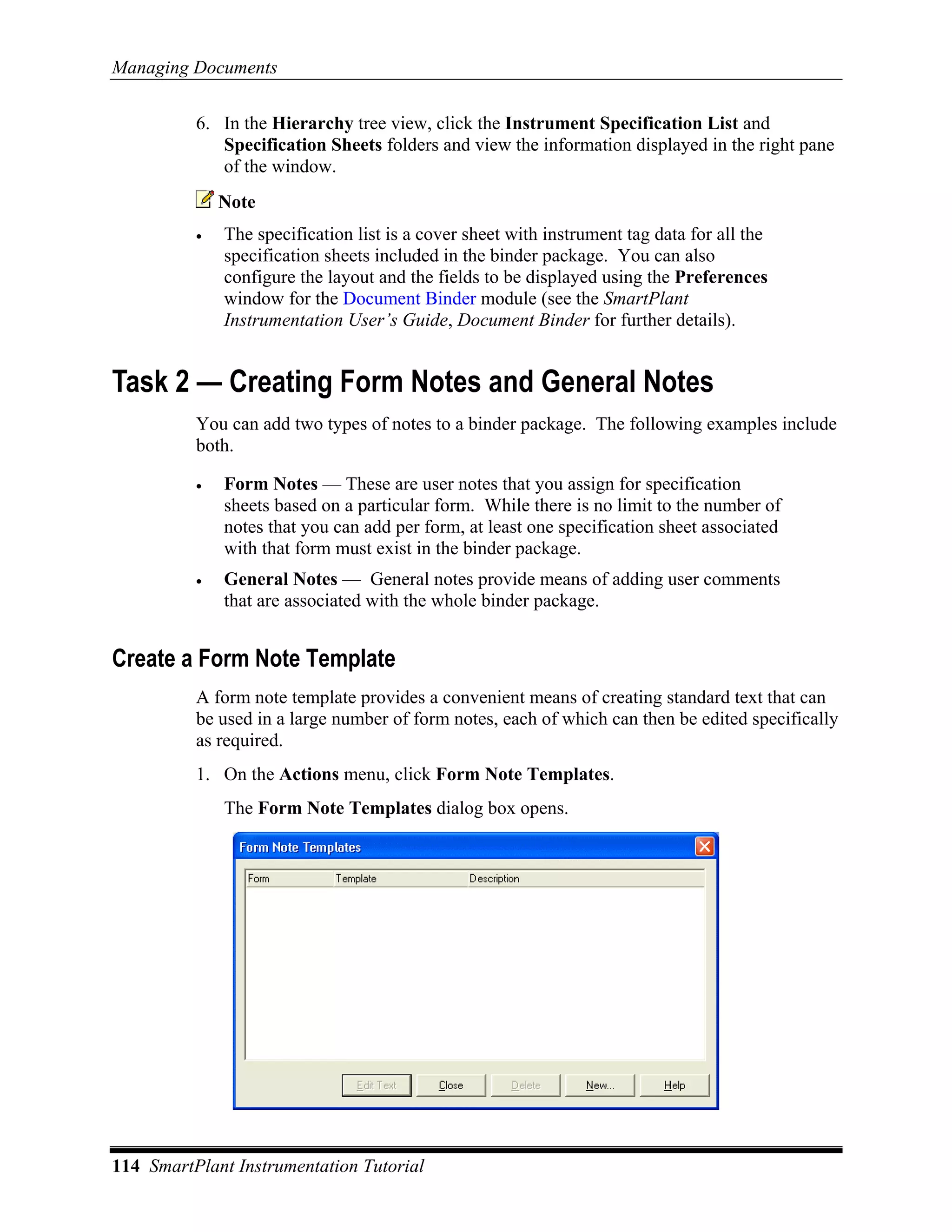 Managing Documents

          6. In the Hierarchy tree view, click the Instrument Specification List and
             Specification Sheets folders and view the information displayed in the right pane
             of the window.
              Note
          •   The specification list is a cover sheet with instrument tag data for all the
              specification sheets included in the binder package. You can also
              configure the layout and the fields to be displayed using the Preferences
              window for the Document Binder module (see the SmartPlant
              Instrumentation User’s Guide, Document Binder for further details).


Task 2 — Creating Form Notes and General Notes
          You can add two types of notes to a binder package. The following examples include
          both.

          •   Form Notes — These are user notes that you assign for specification
              sheets based on a particular form. While there is no limit to the number of
              notes that you can add per form, at least one specification sheet associated
              with that form must exist in the binder package.
          •   General Notes — General notes provide means of adding user comments
              that are associated with the whole binder package.


Create a Form Note Template
          A form note template provides a convenient means of creating standard text that can
          be used in a large number of form notes, each of which can then be edited specifically
          as required.
          1. On the Actions menu, click Form Note Templates.
              The Form Note Templates dialog box opens.




114 SmartPlant Instrumentation Tutorial
 