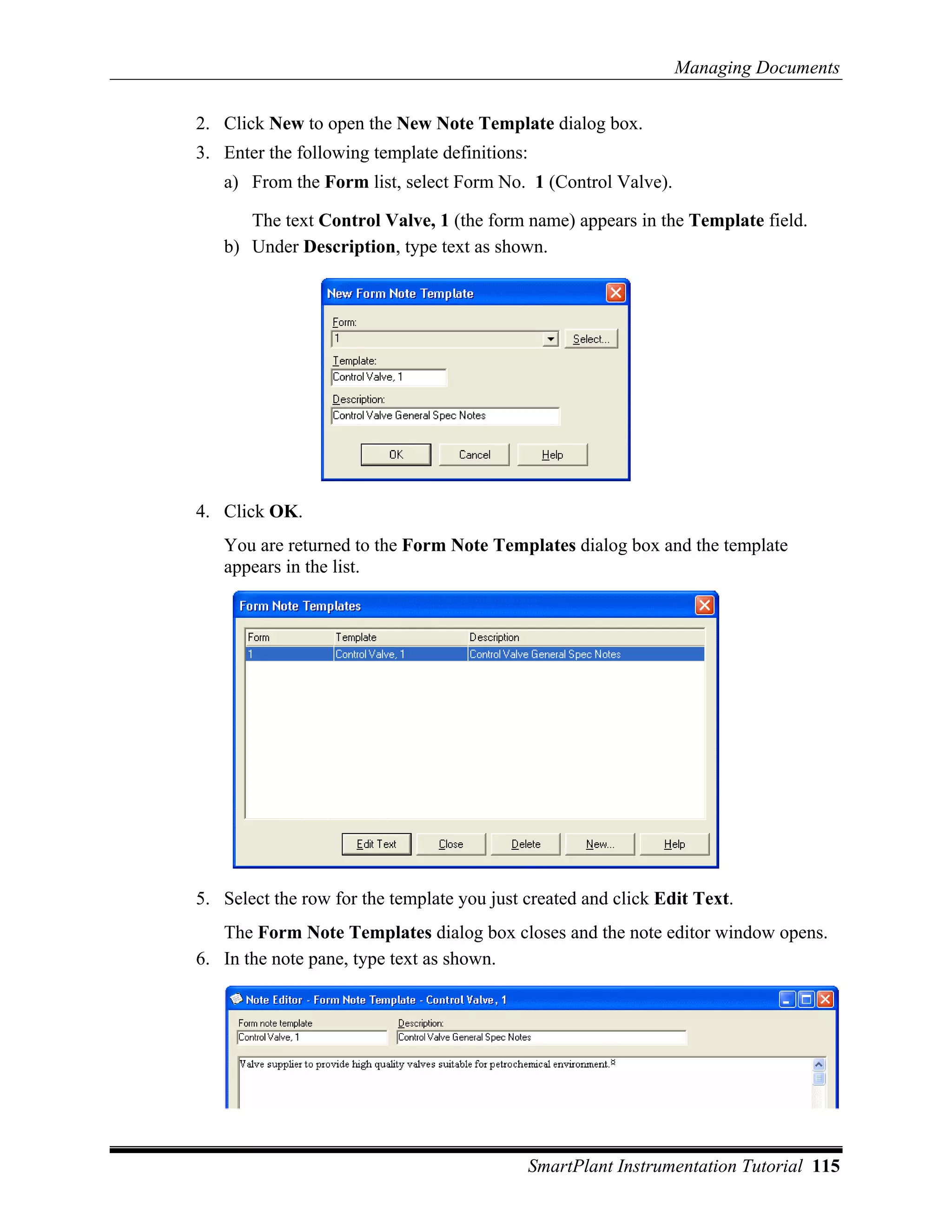 Managing Documents

2. Click New to open the New Note Template dialog box.
3. Enter the following template definitions:
   a) From the Form list, select Form No. 1 (Control Valve).

      The text Control Valve, 1 (the form name) appears in the Template field.
   b) Under Description, type text as shown.




4. Click OK.
   You are returned to the Form Note Templates dialog box and the template
   appears in the list.




5. Select the row for the template you just created and click Edit Text.
   The Form Note Templates dialog box closes and the note editor window opens.
6. In the note pane, type text as shown.




                                               SmartPlant Instrumentation Tutorial 115
 