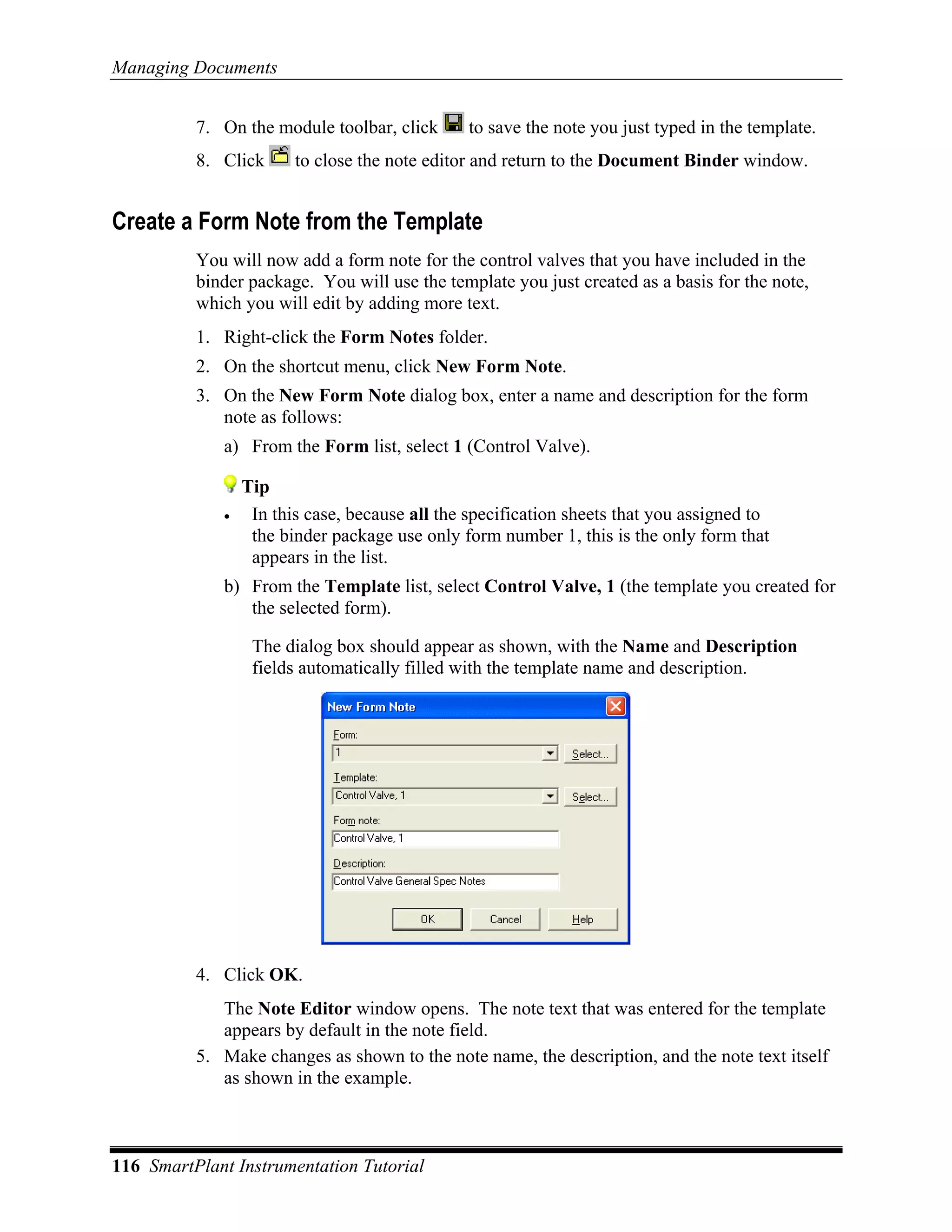 Managing Documents


          7. On the module toolbar, click      to save the note you just typed in the template.
          8. Click      to close the note editor and return to the Document Binder window.


Create a Form Note from the Template
          You will now add a form note for the control valves that you have included in the
          binder package. You will use the template you just created as a basis for the note,
          which you will edit by adding more text.
          1. Right-click the Form Notes folder.
          2. On the shortcut menu, click New Form Note.
          3. On the New Form Note dialog box, enter a name and description for the form
             note as follows:
             a) From the Form list, select 1 (Control Valve).

                 Tip
             •    In this case, because all the specification sheets that you assigned to
                  the binder package use only form number 1, this is the only form that
                  appears in the list.
             b) From the Template list, select Control Valve, 1 (the template you created for
                the selected form).

                  The dialog box should appear as shown, with the Name and Description
                  fields automatically filled with the template name and description.




          4. Click OK.
             The Note Editor window opens. The note text that was entered for the template
             appears by default in the note field.
          5. Make changes as shown to the note name, the description, and the note text itself
             as shown in the example.



116 SmartPlant Instrumentation Tutorial
 