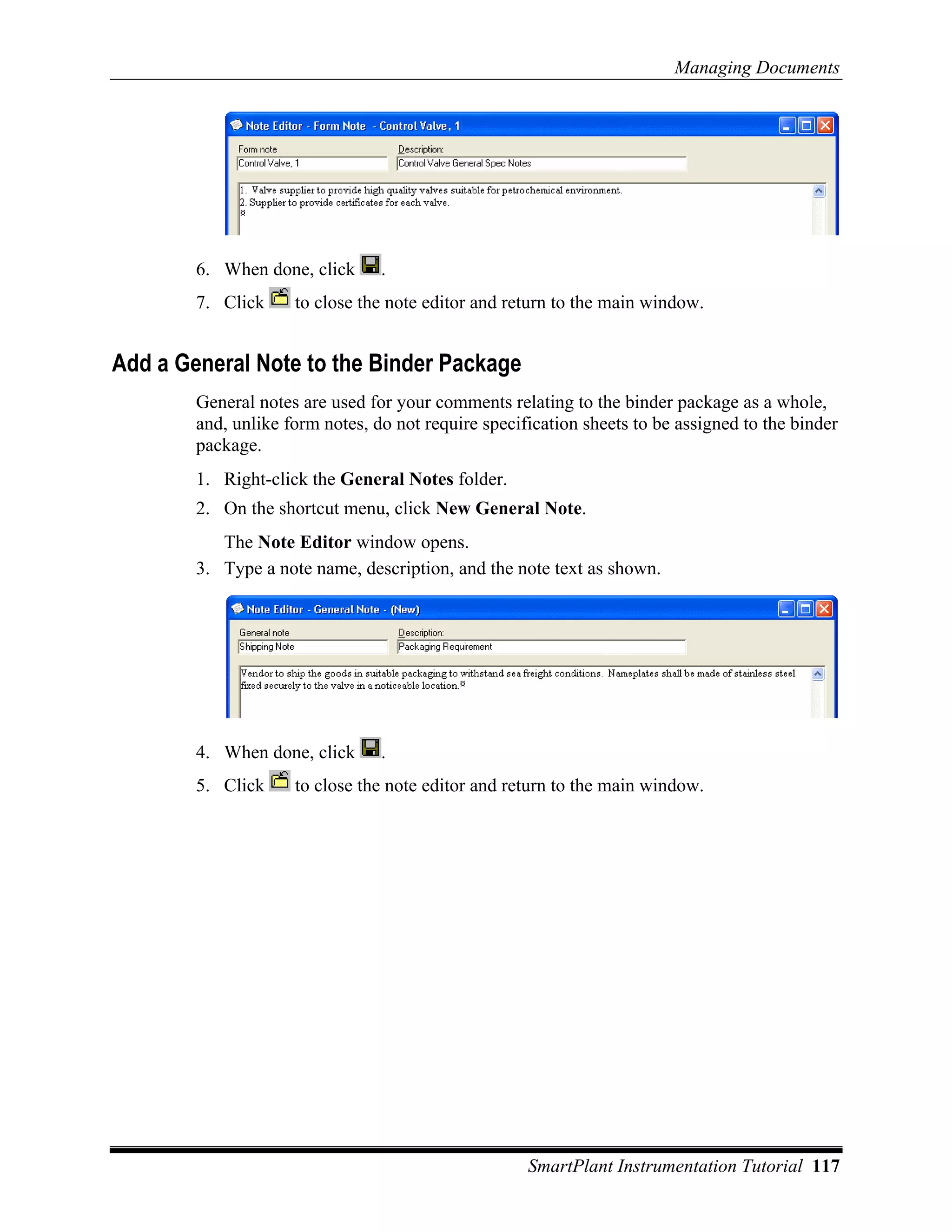 Managing Documents




        6. When done, click      .
        7. Click     to close the note editor and return to the main window.


Add a General Note to the Binder Package
        General notes are used for your comments relating to the binder package as a whole,
        and, unlike form notes, do not require specification sheets to be assigned to the binder
        package.
        1. Right-click the General Notes folder.
        2. On the shortcut menu, click New General Note.
           The Note Editor window opens.
        3. Type a note name, description, and the note text as shown.




        4. When done, click      .
        5. Click     to close the note editor and return to the main window.




                                                     SmartPlant Instrumentation Tutorial 117
 