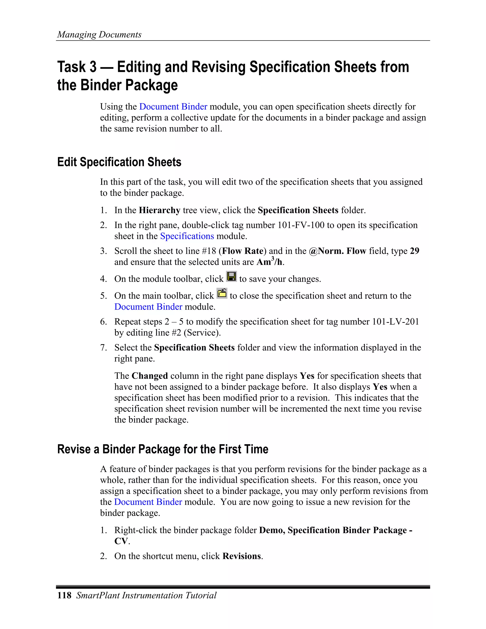 Managing Documents


Task 3 — Editing and Revising Specification Sheets from
the Binder Package
          Using the Document Binder module, you can open specification sheets directly for
          editing, perform a collective update for the documents in a binder package and assign
          the same revision number to all.


Edit Specification Sheets
          In this part of the task, you will edit two of the specification sheets that you assigned
          to the binder package.
          1. In the Hierarchy tree view, click the Specification Sheets folder.
          2. In the right pane, double-click tag number 101-FV-100 to open its specification
             sheet in the Specifications module.
          3. Scroll the sheet to line #18 (Flow Rate) and in the @Norm. Flow field, type 29
             and ensure that the selected units are Am3/h.
          4. On the module toolbar, click       to save your changes.
          5. On the main toolbar, click      to close the specification sheet and return to the
             Document Binder module.
          6. Repeat steps 2 – 5 to modify the specification sheet for tag number 101-LV-201
             by editing line #2 (Service).
          7. Select the Specification Sheets folder and view the information displayed in the
             right pane.
             The Changed column in the right pane displays Yes for specification sheets that
             have not been assigned to a binder package before. It also displays Yes when a
             specification sheet has been modified prior to a revision. This indicates that the
             specification sheet revision number will be incremented the next time you revise
             the binder package.


Revise a Binder Package for the First Time
          A feature of binder packages is that you perform revisions for the binder package as a
          whole, rather than for the individual specification sheets. For this reason, once you
          assign a specification sheet to a binder package, you may only perform revisions from
          the Document Binder module. You are now going to issue a new revision for the
          binder package.
          1. Right-click the binder package folder Demo, Specification Binder Package -
             CV.
          2. On the shortcut menu, click Revisions.



118 SmartPlant Instrumentation Tutorial
 