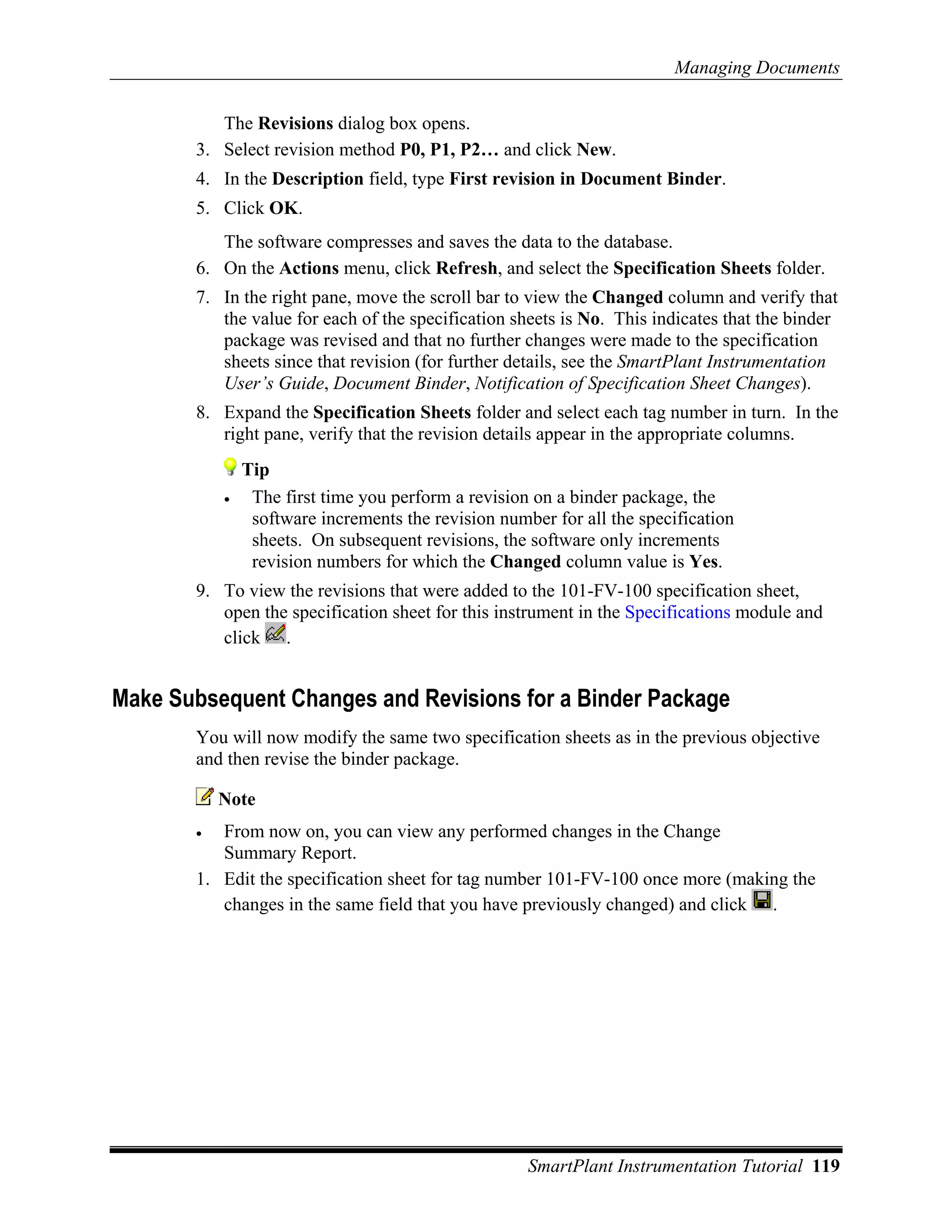 Managing Documents

          The Revisions dialog box opens.
       3. Select revision method P0, P1, P2… and click New.
       4. In the Description field, type First revision in Document Binder.
       5. Click OK.
          The software compresses and saves the data to the database.
       6. On the Actions menu, click Refresh, and select the Specification Sheets folder.
       7. In the right pane, move the scroll bar to view the Changed column and verify that
          the value for each of the specification sheets is No. This indicates that the binder
          package was revised and that no further changes were made to the specification
          sheets since that revision (for further details, see the SmartPlant Instrumentation
          User’s Guide, Document Binder, Notification of Specification Sheet Changes).
       8. Expand the Specification Sheets folder and select each tag number in turn. In the
          right pane, verify that the revision details appear in the appropriate columns.
               Tip
           •    The first time you perform a revision on a binder package, the
                software increments the revision number for all the specification
                sheets. On subsequent revisions, the software only increments
                revision numbers for which the Changed column value is Yes.
       9. To view the revisions that were added to the 101-FV-100 specification sheet,
          open the specification sheet for this instrument in the Specifications module and
          click .


Make Subsequent Changes and Revisions for a Binder Package
       You will now modify the same two specification sheets as in the previous objective
       and then revise the binder package.

           Note
       •  From now on, you can view any performed changes in the Change
          Summary Report.
       1. Edit the specification sheet for tag number 101-FV-100 once more (making the
          changes in the same field that you have previously changed) and click .




                                                     SmartPlant Instrumentation Tutorial 119
 